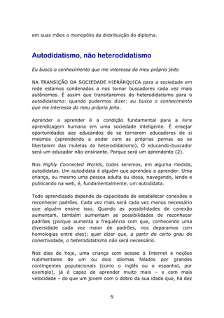 em suas mãos o monopólio da distribuição do diploma.

Autodidatismo, não heterodidatismo
Eu busco o conhecimento que me interessa do meu próprio jeito
NA TRANSIÇÃO DA SOCIEDADE HIERÁRQUICA para a sociedade em
rede estamos condenados a nos tornar buscadores cada vez mais
autônomos. É assim que transitaremos do heterodidatismo para o
autodidatismo: quando pudermos dizer: eu busco o conhecimento
que me interessa do meu próprio jeito.
Aprender a aprender é a condição fundamental para a livre
aprendizagem humana em uma sociedade inteligente. É ensejar
oportunidades aos educandos de se tornarem educadores de si
mesmos (aprendendo a andar com as próprias pernas ao se
libertarem das muletas do heterodidatismo). O educando-buscador
será um educador não-ensinante. Porque será um aprendente (2).
Nos Highly Connected Worlds, todos seremos, em alguma medida,
autodidatas. Um autodidata é alguém que aprendeu a aprender. Uma
criança, ou mesmo uma pessoa adulta ou idosa, navegando, lendo e
publicando na web, é, fundamentalmente, um autodidata.
Todo aprendizado depende da capacidade de estabelecer conexões e
reconhecer padrões. Cada vez mais será cada vez menos necessário
que alguém ensine isso. Quando as possibilidades de conexão
aumentam, também aumentam as possibilidades de reconhecer
padrões (porque aumenta a frequência com que, conhecendo uma
diversidade cada vez maior de padrões, nos deparamos com
homologias entre eles); quer dizer que, a partir de certo grau de
conectividade, o heterodidatismo não será necessário.
Nos dias de hoje, uma criança com acesso à Internet e noções
rudimentares de um ou dois idiomas falados por grandes
contingentes populacionais (como o inglês ou o espanhol, por
exemplo), já é capaz de aprender muito mais – e com mais
velocidade – do que um jovem com o dobro da sua idade que, há dez

5

 