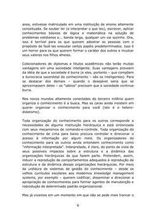 anos, estivesse matriculado em uma instituição de ensino altamente
conceituada. Se souber ler (e interpretar o que leu), escrever, aplicar
conhecimentos básicos de lógica e matemática na solução de
problemas cotidianos e... banda larga, qualquer um vai sozinho. Ora,
isso é terrível para os que querem adestrar as pessoas com o
propósito de fazê-las executar certos papéis predeterminados. Isso é
um horror para os que querem formar o caráter dos outros e inculcar
seus valores nos filhos alheios.
Colecionadores de diplomas e títulos acadêmicos não terão muitas
vantagens em uma sociedade inteligente. Suas vantagens proveem
da idéia de que a sociedade é burra (e eles, portanto – que compõem
a burocracia sacerdotal do conhecimento – são os inteligentes). Para
se destacar dos demais – quando o desejável seria que se
aproximassem deles – os “sábios” precisam que a sociedade continue
burra.
Nos novos mundos altamente conectados do terceiro milênio quem
organiza o conhecimento é a busca. Mas os caras ainda insistem em
querer organizar o conhecimento para você (isto é o heterodidatismo).
Toda organização do conhecimento para os outros corresponde a
necessidades de alguma instituição hierárquica e está sintonizada
com seus mecanismos de comando-e-controle. Toda organização do
conhecimento de cima para baixo procura controlar e direcionar o
acesso à informação por algum meio. Os organizadores do
conhecimento para os outros ainda entendem conhecimento como
“informação interpretada”. Interpretada, é claro, do ponto de vista de
seus possíveis impactos sobre a estrutura e a dinâmica das
organizações hierárquicas de que fazem parte. Pretendem, assim,
induzir a reprodução de comportamentos adequados à reprodução da
estrutura e da dinâmica dessas organizações hierárquicas. Por meio
da urdidura de sistemas de gestão do conhecimento – desde os
velhos currículos escolares aos modernos knowledge management
systems, por exemplo – querem codificar, disseminar e direcionar a
apropriação de conhecimentos para formar agentes de manutenção e
reprodução de determinado padrão organizacional.
Mas já vivemos em um momento em que não se pode mais trancar o
6

 