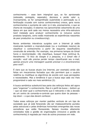conhecimento – esse bem intangível que, se for aprisionado
(estocado, protegido, separado), decresce e perde valor e,
inversamente, se for compartilhado (submetido à polinização ou à
fertilização cruzada com outros conhecimentos) cresce, gera novos
conhecimentos e aumenta de valor (e é isto, precisamente, o que se
chama de inovação). E estamos nos aproximando velozmente de uma
época em que será cada vez menos necessária uma infra-estrutura
hard instalada para produzir conhecimento (e inclusive outros
produtos tangíveis, como estão mostrando as experiências nascentes
de peer production ou crowdsourcing).
Novos ambientes interativos surgidos com a Internet já estão
mostrando também a improdutividade (ou a inutilidade mesmo) de
classificar o conhecimento a partir de esquema classificatório
construído de antemão. Por exemplo, nos primeiros tempos do Gmail
havia a recomendação: não classifique, busque! Hoje continua lá,
literalmente: “O foco do Google é a pesquisa, e o Gmail não é
exceção: você não precisa perder tempo classificando seu e-mail,
apenas procure uma mensagem quando precisar e a encontraremos
para você”.
É claro que as buscas atuais (na Internet, por exemplo) ainda são
feitas em mecanismos fechados que não permitem que o usuário
redefina ou modifique os algoritmos de acordo com suas percepções
e necessidades. Mas a tendência é que a busca seja cada vez mais
programável e cada vez mais semântica (3).
A busca semântica substituirá boa parte dos esforços feitos até agora
para “organizar” o conhecimento. Mas é o perfil da busca – bottom up
– que vai dizer qual o conhecimento que é relevante e não a decisão
de um centro de comando-e-controle que queira dizer às pessoas –
top down – o que elas devem conhecer.
Todos esses esforços por manter padrões verticais de um tipo de
sociedade que já está fenecendo vão ser implacavelmente punidos
pelas estruturas e pelas dinâmicas horizontais emergentes das novas
sociosferas que estão florescendo. Nesses mundos altamente
conectados toda a gestão de organizações (inclusive a gestão do
conhecimento) é regulada por meio de outros processos em rede.

7

 