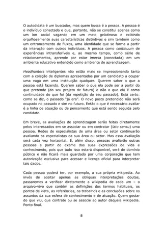 O autodidata é um buscador, mas quem busca é a pessoa. A pessoa é
o indivíduo conectado e que, portanto, não se constitui apenas como
um íon social vagando em um meio gelatinoso e exibindo
orgulhosamente suas características distintivas e sim também como
um entroncamento de fluxos, uma identidade que se forma a partir
da interação com outros indivíduos. A pessoa como continuum de
experiências intransferíveis e, ao mesmo tempo, como série de
relacionamentos, aprende por estar imersa (conectada) em um
ambiente educativo entendido como ambiente de aprendizagem.
Headhunters inteligentes não estão mais se impressionando tanto
com a coleção de diplomas apresentados por um candidato a ocupar
uma vaga em uma instituição qualquer. Querem saber o que a
pessoa está fazendo. Querem saber o que ela pode ser a partir do
que pretende (do seu projeto de futuro) e não o que ela é como
continuidade do que foi (da repetição do seu passado). Está certo:
como se diz, o passado “já era”. O novo posto pretendido não será
ocupado no passado e sim no futuro. Então o que é necessário avaliar
é a linha de atuação ou de pensamento que está sendo seguida pelo
candidato.
Em breve, as avaliações de aprendizagem serão feitas diretamente
pelos interessados em se associar ou em contratar (lato sensu) uma
pessoa. Redes de especialistas de uma área ou setor continuarão
avaliando os especialistas da sua área ou setor. Mas essa avaliação
será cada vez horizontal. E, além disso, pessoas avaliarão outras
pessoas a partir do exame das suas expressões de vida e
conhecimento, pois que tudo isso estará disponível, será de domínio
público e não ficará mais guardado por uma corporação que tem
autorização exclusiva para acessar e licença oficial para interpretar
tais dados.
Cada pessoa poderá ter, por exemplo, a sua própria wikipedia. Ao
invés de aceitar apenas as oblíquas interpretações doutas,
passaremos a verificar diretamente a wikipedia de cada um – o
arquivo-vivo que contém as definições dos termos habituais, os
pontos de vista, as referências, os trabalhos e as conclusões sobre os
assuntos da sua esfera de conhecimento e de atuação. Quem gostar
do que viu, que contrate ou se associe ao autor daquela wikipedia.
Ponto final.
8

 