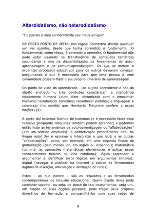 Alterdidatismo, não heterodidatismo
“Eu guardo o meu conhecimento nos meus amigos”
DE CERTO PONTO DE VISTA, nos Highly Connected Worlds qualquer
um vai sozinho, desde que tenha aprendido o fundamental. O
fundamental, como vimos, é aprender a aprender. O fundamental não
pode estar baseado na transferência de conteúdos temáticos
secundários e sim na disponibilização de ferramentas de autoaprendizagem e de comum-aprendizagem. Os que se metem a
organizar processos educativos para os outros deveriam começar
perguntando o que é necessário para que uma pessoa e uma
comunidade possam fazer o seu próprio itinerário de aprendizagem.
Do ponto de vista do aprendizado – do sujeito aprendente e não do
objeto ensinado –, três condições caracterizam a inteligência
tipicamente humana (quer dizer, sintonizada com o emocionar
humano): estabelecer conexões; reconhecer padrões; e linguagear e
conversar (no sentido que Humberto Maturana confere a essas
noções) (4).
A partir daí estamos falando de humanos (e é necessário fazer essa
ressalva porquanto máquinas também podem aprender) e podemos
então listar as ferramentas de auto-aprendizagem ou “alfabetizações”
(em um sentido ampliado): a alfabetização propriamente dita, na
língua natal (ler e escrever e interpretar o que leu); e as outras
“alfabetizações”, como, por exemplo, em uma segunda língua da
globalização (pelo menos ler, em inglês ou espanhol); matemática
(dominar as operações matemáticas elementares e aplicar esses
conhecimentos básicos na vida cotidiana); lógica (aprender a
argumentar e identificar erros lógicos em argumentos simples);
digital (navegar e publicar na Internet e operar as ferramentas
digitais de inserção, articulação e animação de redes).
Estes – ao que parece – são os requisitos e as ferramentas
contemporâneas da inclusão educacional. Quem dispõe deles pode
caminhar sozinho; ou seja, de posse de tais instrumentos, cada um,
em função de suas opções pessoais, pode traçar seus próprios
itinerários de formação e compartilhá-los com suas redes de

9

 