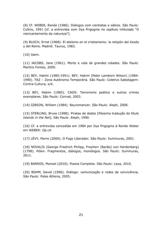 (8) Cf. WEBER, Renée (1986). Diálogos com cientistas e sábios. São Paulo:
Cultrix, 1991 [cf. a entrevista com Ilya Prigogine no capítulo intitulado “O
reencantamento da natureza”].

(9) BLOCH, Ernst (1968). El ateísmo en el cristianismo: la religión del éxodo
y del Reino. Madrid: Taurus, 1983.

(10) Idem.

(11) JACOBS, Jane (1961). Morte e vida de grandes cidades. São Paulo:
Martins Fontes, 2009.

(12) BEY, Hakim (1985-1991). BEY, Hakim (Peter Lamborn Wilson) (1984-
1990). TAZ – Zona Autônoma Temporária. São Paulo: Coletivo Sabotagem:
Contra-Cultura, s/d.

(13) BEY, Hakim (1985). CAOS: Terrorismo poético e outros crimes
exemplares. São Paulo: Conrad, 2003.

(14) GIBSON, William (1984). Neuromancer. São Paulo: Aleph, 2008.

(15) STERLING, Bruce (1988). Piratas de dados [Péssima tradução do título
Islands in the Net]. São Paulo: Aleph, 1990.

(16) Cf. a entrevista concedida em 1984 por Ilya Prigogine à Renée Weber
em WEBER: Op.cit.

(17) LÉVY, Pierre (2000). O Fogo Liberador. São Paulo: Iluminuras, 2001.

(18) NOVALIS (George Friedrich Philipp, Freyherr (Barão) von Hardenberg)
(1798). Pólen. Fragmentos, diálogos, monólogos. São Paulo: Iluminuras,
2011.

(19) BARROS, Manoel (2010). Poesia Completa. São Paulo: Leya, 2010.

(20) BOHM, David (1996). Diálogo: comunicação e redes de convivência.
São Paulo: Palas Athena, 2005.




                                     21
 