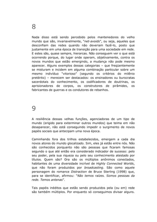 8
Nada disso está sendo percebido pelos mantenedores do velho
mundo que são, invariavelmente, “net-avoids”, ou seja, aqueles que
desconfiam das redes quando não deveriam fazê-lo, posto que
justamente em uma época de transição para uma sociedade em rede.
E estes são, quase sempre, hierarcas. Não conseguem ver o que está
ocorrendo porque, do lugar onde operam, objetivamente, contra os
novos mundos que estão emergindo, a mudança não pode mesmo
aparecer. Alguns exemplos dessas categorias – que freqüentemente
se misturam e incidem em alguma combinação particular sobre um
mesmo indivíduo “vitorioso” (segundo os critérios do milênio
pretérito) – merecem ser destacados: os ensinadores ou burocratas
sacerdotais do conhecimento, os codificadores de doutrinas, os
aprisionadores de corpos, os construtores de pirâmides, os
fabricantes de guerras e os condutores de rebanhos.




9
A resiliência dessas velhas funções, agenciadoras de um tipo de
mundo (erigido para exterminar outros mundos) que teima em não
desaparecer, não está conseguindo impedir o surgimento de novos
papéis sociais que antecipam uma nova época.

Caminhando fora dos trilhos estabelecidos, emergem a cada dia
novos atores do mundo glocalizado. Sim, eles já estão entre nós. Não
são conhecidos porquanto não são pessoas que ficaram famosas
segundo o que até então era considerado indicador de sucesso: pelo
seu poder, pela sua riqueza ou pelo seu conhecimento atestado por
títulos. Quem são? Ora são os múltiplos anônimos conectados,
habitantes de uma diversidade incrível de Highly Connected Worlds,
que não foram produzidos por broadcasting. São como aquele
personagem do romance Distraction de Bruce Sterling (1998) que,
para se identificar, afirmou: “Não temos raízes. Somos pessoas da
rede. Temos antenas”.

Tais papéis inéditos que estão sendo produzidos pela (ou em) rede
são também múltiplos. Por enquanto só conseguimos divisar alguns.
 