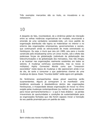 Três exemplos    marcantes   são   os   hubs,   os   inovadores   e   os
netweavers.




10
A despeito do fato, incontestável, de a dinâmica global da interação
entre as velhas instâncias organizativas ter mudado, anunciando a
emersão de uma verdadeira sociedade-rede, um novo padrão de
organização distribuído não logrou se materializar no interior e no
entorno das organizações empresariais, governamentais e sociais,
que continuaram ainda se estruturando de modo centralizado ou
hierárquico. Ou seja, o muro que caiu em 1989, caiu para o mundo
construído pelo broadcasting como um único mundo, sob o efeito das
poderosas forças da globalização (sobretudo da globalização das
telecomunicações e da globalização dos mercados), mas não chegou
a se localizar nas organizações realmente existentes em todos os
setores. A mudança continuou acontecendo, mas os novos (e
múltiplos) Highly Connected Worlds como que "cresceram
escondidos" nesta época de mudança e não apareceram ainda à luz
do dia, de sorte a consumar o que poderíamos chamar de uma
mudança de época. Esses "mundos-bebês" estão agora em gestação.

Os fenômenos acompanhantes desse glocal swarming serão
surpreendentes. Alguns já começaram a se manifestar: uma
tendência acentuada à desobediência dentro das organizações
hierárquicas, a incapacidade dessas organizações de inovar no ritmo
exigido pelas mudanças contemporâneas (ou melhor, de se estruturar
para inovar permanentemente) e - o que é mais drástico - as perdas
irreversíveis de oportunidades e condições de sustentabilidade para
as organizações fechadas que não forem capazes iniciar a transição
do seu padrão piramidal para um padrão de rede.




11
Bem-vindos aos novos mundos-fluzz.
 