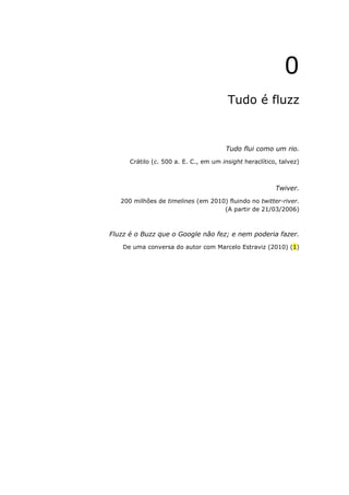 0
                                        Tudo é fluzz



                                       Tudo flui como um rio.
      Crátilo (c. 500 a. E. C., em um insight heraclítico, talvez)



                                                         Twiver.
   200 milhões de timelines (em 2010) fluindo no twitter-river.
                                    (A partir de 21/03/2006)



Fluzz é o Buzz que o Google não fez; e nem poderia fazer.
    De uma conversa do autor com Marcelo Estraviz (2010) (1)
 