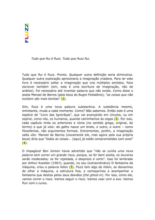 Tudo que flui é fluzz. Tudo que fluzz flui.




Tudo que flui é fluzz. Pronto. Qualquer outra definição seria diminutiva.
Qualquer outra explicação aprisionaria a imaginação criadora. Para ler este
livro é necessário soltar a imaginação que cria múltiplos sentidos. Para
escrever também (sim, esta é uma escritura de imaginação, não de
análise). Foi necessário até inventar palavra que não existe. Como disse o
poeta Manoel de Barros (pela boca do Bugre Felisdônio), “as coisas que não
existem são mais bonitas” (2).

Sim, fluzz é uma nova palavra substantiva. A substância mesmo,
entretanto, muda a cada momento. Como? Não sabemos. Então este é uma
espécie de “Livro das Ignorãças”, que vai avançando em círculos, ou em
espiral, como nós, os humanos, quando caminhamos às cegas (3). Por isso,
cada capítulo imita os anteriores e clona (no sentido grego, original, do
termo) o que já veio: do galho nasce um broto, e outro, e outro – como
filosofemas, não argumentos formais. Entrementes, porém, a imaginação
salta vôo: Manoel de Barros (novamente ele, mas agora pela sua própria
boca) diria que “todas as coisas... [aqui] já estão comprometidas com aves”
(4).

O impagável Ben Jonson havia advertido que “não se cunha uma nova
palavra sem correr um grande risco, porque, se for bem aceita, os louvores
serão moderados; se for rejeitada, o desprezo é certo”. Isso foi lembrado
por Arthur Koestler (1967), quando, no seu (extraordinário) O fantasma da
máquina, criou a palavra hólon (5). Fluzz tem algo de hólon, se deixarmos
de olhar a máquina, a estrutura fixa, e começarmos a acompanhar o
fantasma que desliza pelos seus desvãos (the ghost-in). Por isso, como ele,
vamos correr o risco. Vamos seguir o risco. Vamos voar com a ave. Vamos
fluir com o curso.
 