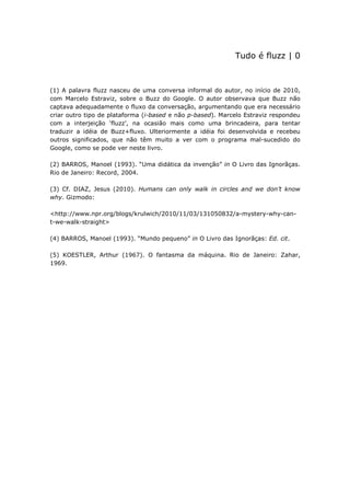 Tudo é fluzz | 0



(1) A palavra fluzz nasceu de uma conversa informal do autor, no início de 2010,
com Marcelo Estraviz, sobre o Buzz do Google. O autor observava que Buzz não
captava adequadamente o fluxo da conversação, argumentando que era necessário
criar outro tipo de plataforma (i-based e não p-based). Marcelo Estraviz respondeu
com a interjeição ‘fluzz’, na ocasião mais como uma brincadeira, para tentar
traduzir a idéia de Buzz+fluxo. Ulteriormente a idéia foi desenvolvida e recebeu
outros significados, que não têm muito a ver com o programa mal-sucedido do
Google, como se pode ver neste livro.

(2) BARROS, Manoel (1993). “Uma didática da invenção” in O Livro das Ignorãças.
Rio de Janeiro: Record, 2004.

(3) Cf. DIAZ, Jesus (2010). Humans can only walk in circles and we don’t know
why. Gizmodo:

<http://www.npr.org/blogs/krulwich/2010/11/03/131050832/a-mystery-why-can-
t-we-walk-straight>

(4) BARROS, Manoel (1993). “Mundo pequeno” in O Livro das Ignorãças: Ed. cit.

(5) KOESTLER, Arthur (1967). O fantasma da máquina. Rio de Janeiro: Zahar,
1969.
 