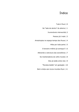 Índice



                            Tudo é fluzz | 0

         No “lado de dentro” do abismo | 1

                Inumeráveis interworlds| 2

                       Pessoa já é rede | 3

Anisotropias no espaço-tempo dos fluxos | 4

                    Hifas por toda parte | 5

         O terceiro milênio já começou? | 6

   Alterando a estrutura das sociosferas | 7

      Os mantenedores do velho mundo | 8

                 Eles já estão entre nós | 9

         “Mundos-bebês” em gestação | 10

  Bem-vindos aos novos mundos-fluzz | 11
 
