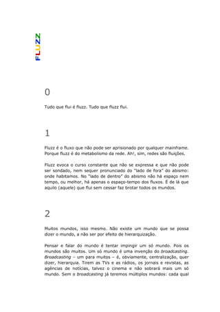 0
Tudo que flui é fluzz. Tudo que fluzz flui.




1
Fluzz é o fluxo que não pode ser aprisionado por qualquer mainframe.
Porque fluzz é do metabolismo da rede. Ah!, sim, redes são fluições.

Fluzz evoca o curso constante que não se expressa e que não pode
ser sondado, nem sequer pronunciado do “lado de fora” do abismo:
onde habitamos. No “lado de dentro” do abismo não há espaço nem
tempo, ou melhor, há apenas o espaço-tempo dos fluxos. É de lá que
aquilo (aquele) que flui sem cessar faz brotar todos os mundos.




2
Muitos mundos, isso mesmo. Não existe um mundo que se possa
dizer o mundo, a não ser por efeito de hierarquização.

Pensar e falar do mundo é tentar impingir um só mundo. Pois os
mundos são muitos. Um só mundo é uma invenção do broadcasting.
Broadcasting – um para muitos – é, obviamente, centralização, quer
dizer, hierarquia. Tirem as TVs e as rádios, os jornais e revistas, as
agências de notícias, talvez o cinema e não sobrará mais um só
mundo. Sem o broadcasting já teremos múltiplos mundos: cada qual
 