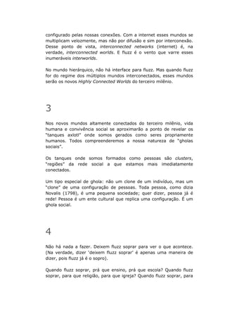 configurado pelas nossas conexões. Com a internet esses mundos se
multiplicam velozmente, mas não por difusão e sim por interconexão.
Desse ponto de vista, interconnected networks (internet) é, na
verdade, interconnected worlds. E fluzz é o vento que varre esses
inumeráveis interworlds.

No mundo hierárquico, não há interface para fluzz. Mas quando fluzz
for do regime dos múltiplos mundos interconectados, esses mundos
serão os novos Highly Connected Worlds do terceiro milênio.




3
Nos novos mundos altamente conectados do terceiro milênio, vida
humana e convivência social se aproximarão a ponto de revelar os
“tanques axlotl” onde somos gerados como seres propriamente
humanos. Todos compreenderemos a nossa natureza de “gholas
sociais”.

Os tanques onde somos formados como pessoas são clusters,
“regiões” da rede social a que estamos mais imediatamente
conectados.

Um tipo especial de ghola: não um clone de um indivíduo, mas um
“clone” de uma configuração de pessoas. Toda pessoa, como dizia
Novalis (1798), é uma pequena sociedade; quer dizer, pessoa já é
rede! Pessoa é um ente cultural que replica uma configuração. É um
ghola social.




4
Não há nada a fazer. Deixem fluzz soprar para ver o que acontece.
(Na verdade, dizer ‘deixem fluzz soprar’ é apenas uma maneira de
dizer, pois fluzz já é o sopro).

Quando fluzz soprar, prá que ensino, prá que escola? Quando fluzz
soprar, para que religião, para que igreja? Quando fluzz soprar, para
 