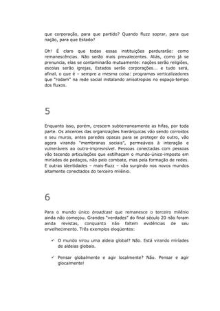 que corporação, para que partido? Quando fluzz soprar, para que
nação, para que Estado?

Oh! É claro que todas essas instituições perdurarão: como
remanescências. Não serão mais prevalecentes. Aliás, como já se
prenuncia, elas se contaminarão mutuamente: nações serão religiões,
escolas serão igrejas, Estados serão corporações... e tudo será,
afinal, o que é – sempre a mesma coisa: programas verticalizadores
que “rodam” na rede social instalando anisotropias no espaço-tempo
dos fluxos.




5
Enquanto isso, porém, crescem subterraneamente as hifas, por toda
parte. Os alicerces das organizações hierárquicas vão sendo corroídos
e seu muros, antes paredes opacas para se proteger do outro, vão
agora virando “membranas sociais”, permeáveis à interação e
vulneráveis ao outro-imprevisível. Pessoas conectadas com pessoas
vão tecendo articulações que estilhaçam o mundo-único-imposto em
miríades de pedaços, não pelo combate, mas pela formação de redes.
E outras identidades – mais-fluzz – vão surgindo nos novos mundos
altamente conectados do terceiro milênio.




6
Para o mundo único broadcast que remanesce o terceiro milênio
ainda não começou. Grandes “verdades” do final século 20 não foram
ainda revistas, conquanto não faltem evidências de seu
envelhecimento. Três exemplos eloqüentes:

      O mundo virou uma aldeia global? Não. Está virando miríades
      de aldeias globais.

      Pensar globalmente e agir localmente? Não. Pensar e agir
      glocalmente!
 