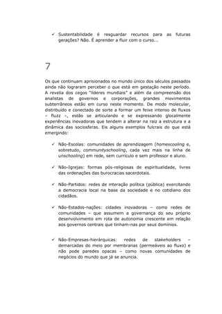 Sustentabilidade é resguardar recursos para        as   futuras
      gerações? Não. É aprender a fluir com o curso...




7
Os que continuam aprisionados no mundo único dos séculos passados
ainda não lograram perceber o que está em gestação neste período.
A revelia dos cegos “líderes mundiais” e além da compreensão dos
analistas de governos e corporações, grandes movimentos
subterrâneos estão em curso neste momento. De modo molecular,
distribuído e conectado de sorte a formar um feixe intenso de fluxos
– fluzz –, estão se articulando e se expressando glocalmente
experiências inovadoras que tendem a alterar na raiz a estrutura e a
dinâmica das sociosferas. Eis alguns exemplos fulcrais do que está
emergindo:

      Não-Escolas: comunidades de aprendizagem (homescooling e,
      sobretudo, communityschooling, cada vez mais na linha de
      unschooling) em rede, sem currículo e sem professor e aluno.

      Não-Igrejas: formas pós-religiosas de espiritualidade, livres
      das ordenações das burocracias sacerdotais.

      Não-Partidos: redes de interação política (pública) exercitando
      a democracia local na base da sociedade e no cotidiano dos
      cidadãos.

      Não-Estados-nações: cidades inovadoras – como redes de
      comunidades – que assumem a governança do seu próprio
      desenvolvimento em rota de autonomia crescente em relação
      aos governos centrais que tinham-nas por seus domínios.


      Não-Empresas-hierárquicas:    redes  de stakeholders   –
      demarcadas do meio por membranas (permeáveis ao fluxo) e
      não pode paredes opacas – como novas comunidades de
      negócios do mundo que já se anuncia.
 