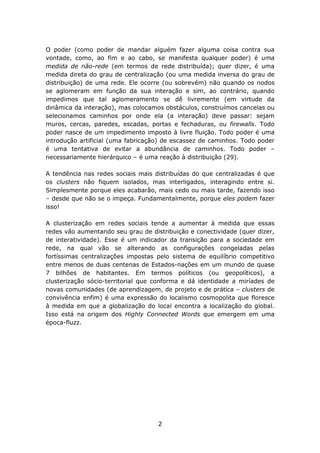 O poder (como poder de mandar alguém fazer alguma coisa contra sua
vontade, como, ao fim e ao cabo, se manifesta qualquer poder) é uma
medida de não-rede (em termos de rede distribuída); quer dizer, é uma
medida direta do grau de centralização (ou uma medida inversa do grau de
distribuição) de uma rede. Ele ocorre (ou sobrevém) não quando os nodos
se aglomeram em função da sua interação e sim, ao contrário, quando
impedimos que tal aglomeramento se dê livremente (em virtude da
dinâmica da interação), mas colocamos obstáculos, construímos cancelas ou
selecionamos caminhos por onde ela (a interação) deve passar: sejam
muros, cercas, paredes, escadas, portas e fechaduras, ou firewalls. Todo
poder nasce de um impedimento imposto à livre fluição. Todo poder é uma
introdução artificial (uma fabricação) de escassez de caminhos. Todo poder
é uma tentativa de evitar a abundância de caminhos. Todo poder –
necessariamente hierárquico – é uma reação à distribuição (29).

A tendência nas redes sociais mais distribuídas do que centralizadas é que
os clusters não fiquem isolados, mas interligados, interagindo entre si.
Simplesmente porque eles acabarão, mais cedo ou mais tarde, fazendo isso
– desde que não se o impeça. Fundamentalmente, porque eles podem fazer
isso!

A clusterização em redes sociais tende a aumentar à medida que essas
redes vão aumentando seu grau de distribuição e conectividade (quer dizer,
de interatividade). Esse é um indicador da transição para a sociedade em
rede, na qual vão se alterando as configurações congeladas pelas
fortíssimas centralizações impostas pelo sistema de equilíbrio competitivo
entre menos de duas centenas de Estados-nações em um mundo de quase
7 bilhões de habitantes. Em termos políticos (ou geopolíticos), a
clusterização sócio-territorial que conforma e dá identidade a miríades de
novas comunidades (de aprendizagem, de projeto e de prática – clusters de
convivência enfim) é uma expressão do localismo cosmopolita que floresce
à medida em que a globalização do local encontra a localização do global.
Isso está na origem dos Highly Connected Words que emergem em uma
época-fluzz.




                                    2
 