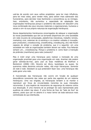 usá-las de acordo com seus velhos propósitos: para ter mais influência,
para ter mais votos, para vender mais, para extrair mais sobrevalor dos
funcionários, para derrotar mais facilmente a concorrência ou os inimigos.
Isso, entretanto, não aumentou a capacidade de adaptação das
organizações hierárquicas porque o problema não estava em descobrir uma
nova combinação dos seus recursos materiais e organizacionais, humanos e
sociais e sim na sua própria natureza de organização hierárquica.

Novos departamentos hierárquicos encarregados de adequar a organização
às novas possibilidades que iam se tornando disponíveis em uma sociedade
em rede (nuvens de computação, plataformas interativas, trabalho remoto,
marketing viral, sistemas de co-working e co-creation voltados à inovação,
peer production, crowdsourcing, crowdfunding, crowdbuying, etc) não foram
capazes de atingir o coração do problema, que é o seguinte: em uma
sociedade em rede as organizações também devem ser redes. Fica faltando
sempre um... crowdweaving. Porque o problema é: como fazer a transição
de pirâmide (mainframe) para rede (network)?

Mas é inútil erigir uma hierarquia para realizar a transição de uma
organização piramidal para uma organização em rede. Aranhas não podem
gerar estrelas-do-mar, para usar as boas metáforas de Brafman e
Beckstrom (2006) (30). Deveria ser óbvio, tautológico ou quase. Se
queremos redes devemos articular redes, não erigir hierarquias. Semente
de rede é rede. Desistam os que pretendem fazer isso: uma hierarquia não
pode gerar uma rede.

A manutenção das hierarquias não ocorre em função de qualquer
discordância consciente das redes por parte dos agentes de um sistema
hierárquico. Uma vez erigidas, as hierarquias tendem a se manter e
reproduzir por força de circularidades inerentes às suas interações
recorrentes. É uma espécie de mecanismo de segurança do sistema contra
sua dissolução. É uma maneira de se proteger do caos representado pela
ausência de ordem top down. É uma forma de ficar do “lado de fora” do
abismo, posto que cair no abismo é o maior temor de toda estrutura mais
centralizada do que distribuída.




                                    2
 