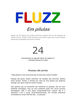 Em pílulas
Edição em 92 tópicos da versão preliminar integral do livro de Augusto de
Franco (2011), FLUZZ: Vida humana e convivência social nos novos mundos
altamente conectados do terceiro milênio




                            24
              (Corresponde ao segundo tópico do Capítulo 3,
                       intitulado Pessoa já é rede)




                       Pessoas são portas

“Toda pessoa é uma nova porta que se abre para outros mundos”

Pessoas são portas. Abrem caminhos. Na verdade, são caminhos. Atalhos
entre clusters. Pontes. É sempre por meio de uma pessoa que podemos
interagir com quem está em outros mundos.

Isso significa que os interworlds são realmente as pessoas, não um novo
ambiente tecnológico, mas um novo ambiente social com novos recursos
tecnológicos. Esta é uma típica compreensão-fluzz: pessoa não é o
individual e sim o social. Surpreendentemente, em mundos altamente
conectados as novas internets são... as pessoas!
 