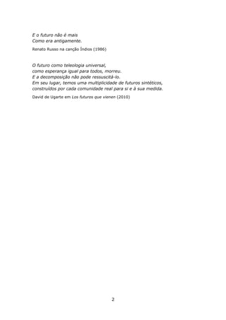 E o futuro não é mais
Como era antigamente.
Renato Russo na canção Índios (1986)



O futuro como teleologia universal,
como esperança igual para todos, morreu.
E a decomposição não pode ressuscitá-lo.
Em seu lugar, temos uma multiplicidade de futuros sintéticos,
construídos por cada comunidade real para si e à sua medida.
David de Ugarte em Los futuros que vienen (2010)




                                       2
 