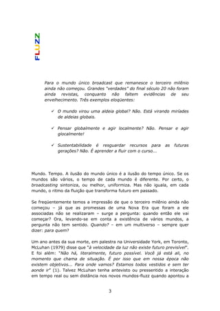 Para o mundo único broadcast que remanesce o terceiro milênio
      ainda não começou. Grandes “verdades” do final século 20 não foram
      ainda revistas, conquanto não faltem evidências de seu
      envelhecimento. Três exemplos eloqüentes:

            O mundo virou uma aldeia global? Não. Está virando miríades
            de aldeias globais.

            Pensar globalmente e agir localmente? Não. Pensar e agir
            glocalmente!

            Sustentabilidade é resguardar recursos para         as   futuras
            gerações? Não. É aprender a fluir com o curso...




Mundo. Tempo. A ilusão do mundo único é a ilusão do tempo único. Se os
mundos são vários, o tempo de cada mundo é diferente. Por certo, o
broadcasting sintoniza, ou melhor, uniformiza. Mas não iguala, em cada
mundo, o ritmo da fluição que transforma futuro em passado.

Se freqüentemente temos a impressão de que o terceiro milênio ainda não
começou – já que as promessas de uma Nova Era que foram a ele
associadas não se realizaram – surge a pergunta: quando então ele vai
começar? Ora, levando-se em conta a existência de vários mundos, a
pergunta não tem sentido. Quando? – em um multiverso – sempre quer
dizer: para quem?

Um ano antes da sua morte, em palestra na Universidade York, em Toronto,
McLuhan (1979) disse que “à velocidade da luz não existe futuro previsível”.
E foi além: “Não há, literalmente, futuro possível. Você já está ali, no
momento que chama de situação. É por isso que em nossa época não
existem objetivos... Para onde vamos? Estamos todos vestidos e sem ter
aonde ir” (1). Talvez McLuhan tenha antevisto ou pressentido a interação
em tempo real ou sem distância nos novos mundos-fluzz quando apontou a


                                     3
 