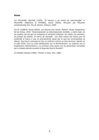 Notas

(1) MCLUHAN, Marshall (1979). “O homem e os meios de comunicação” in
McLUHAN, Stephanie & STAINES, David (2003). McLuhan por McLuhan
(Understandig me). Rio de Janeiro: Ediouro, 2005.

(2) Cf. UGARTE, David (2010). Los futuros que vienen. Madrid: Grupo Cooperativo
de las Índias, 2010. “Descomposición es descomposición también, y sobre todo, de
los sujetos con los que se componía la narración histórica: las clases, las naciones,
los grupos de interés, el marco de mercado… con ellos muere ese futuro que se
pretendía el futuro y que es precisamente aquel por el que los universalistas se
afanan. Ese futuro universal es hoy un enfermo crónico en fase terminal. Nacido en
el siglo XVIII, tuvo su crisis adolescente con el Romanticismo, su madurez con el
progresismo decimonónico y su primera crisis grave con los genocidios cometidos
por el estado alemán durante la Segunda Guerra Mundial”.

(3) RUSSO, Renato (1986). “Índios” in Dois: Emi, 1986.




                                         6
 