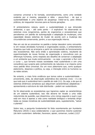 consenso universal e foi tomada, axiomaticamente, como uma verdade
evidente por si mesma, passando a idéia – pouco-fluzz - de que a
sustentabilidade é uma espécie de poupança: tratar-se-ia, para efeitos
práticos, de resguardar recursos para as futuras gerações.

O ambientalismo reduziu assim a sustentabilidade à sua dimensão
ambiental, o que – até certo ponto – é explicável: foi observando os
sistemas vivos (organismos, partes de organismos e ecossistemas) que
percebemos um padrão de autoregulação e adaptação às mudanças, uma
capacidade desses sistemas de mudar de acordo com a mudança das
circunstâncias conservando, porém, a sua organização interna.

Mas em vez de se concentrar no padrão e tentar descobrir como reinventá-
lo em nossas atividades humanas e organizações sociais, o ambientalismo
imaginou que tudo se arranjaria a partir da compreensão do funcionamento
dos ecossistemas. Não seria então o aprendizado coletivo, resultante da
experimentação de novas formas de organização e convivência com as
diferenças humanas, como resposta aos desafios de conservar a adaptação
a um ambiente que muda continuamente – ou seja: o aprender a fluir com
o curso –, que tornaria nossas sociedades mais sustentáveis e sim uma
consciência que surgiria pelo conhecimento da natureza e se imporia como
novo padrão ético universal. Eis um novo platonismo que, como qualquer
platonismo, despreza a política, ou seja, a interação entre os humanos ou
as redes sociais.

No entanto, a mais forte evidência que temos sobre a sustentabilidade –
proveniente, aliás, da observação sistemática dos sistemas vivos – é a de
que tudo que é sustentável tem o padrão de rede (11). Ou seja, a de que só
sistemas dinâmicos complexos que adquiriram características adaptativas –
apresentando a estrutura de rede distribuída – podem ser sustentáveis.

Se foi observando os ecossistemas que logramos captar as características
de um sistema sustentável, isso não deveria ter levado a uma visão
reducionista da questão, que disseminou uma crença segundo a qual o que
está em risco é apenas a vida como realidade biológica e tentando dirigir
todas as nossas iniciativas de sustentabilidade para, supostamente, “salvar
o planeta”.

Sobre isso, a pergunta fundamental foi feita recentemente por Humberto
Maturana (2010) e seus colaboradores: o que queremos mesmo sustentar
(do latim sustentare: defender, favorecer, apoiar, conservar, cuidar) (12)?




                                    2
 