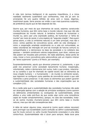 A vida (em termos biológicos) é de suprema importância, é a única
realidade realmente sustentável que conhecemos, mas ela já vem se
arranjando há uns quatro bilhões de anos sem a nossa, digamos,
inestimável ajuda. Seria preciso ver então o que mais queremos sustentar,
de preferência aquilo que de fato depende de nós.

Ocorre que, por meio do que chamamos de social, estamos construindo
mundos humanos, que têm como base o mundo natural, mas que não são
conseqüências do mundo natural. A tentativa humana de humanizar o
mundo ou, para usar uma expressão poética, de humanizar a “alma do
mundo” por meio do social, é uma espécie de “segunda criação”. Para quem
pensa assim, a vida (o simbionte natural) é um valor principal, mas não o
único: certos padrões de convivência social, além da vida (biológica) ―
como a cooperação ampliada socialmente ou a vida em comunidade, as
redes voluntárias de interação em prol da invenção de futuros comuns ou
compartilhados e a democracia na base da sociedade e no cotidiano das
pessoas ― também constituem valores inegociáveis, quer dizer, valores que
não podem ser trocados pelo primeiro. De nada adiantaria, desse ponto de
vista, trocar a livre convivência pela sobrevivência sob um império milenar
de “seres superiores” (como o IV Reich, por exemplo).

Surpreendentemente, aquilo que devemos preservar é, justamente, o que
pode nos preservar como sociedade tipicamente humana. Cooperação,
voluntariado, redes e democracia (em suma, tudo o que produz, relaciona-
se ou constitui o que foi chamado de capital social) são os elementos da
nova criação humana ― e humanizante ― do mundo (o simbionte social),
que lograram se configurar como padrões de convivência social e que vale
realmente a pena preservar. E são esses os elementos que podem garantir
a sustentabilidade das sociedades humanas e das organizações que as
compõem (13).

Eis a razão pela qual a sustentabilidade das sociedades humanas não pode
ser alcançada apenas com a adoção de princípios ecológicos (como querem
os defensores ambientalistas ou ecologistas da sustentabilidade, ainda
afeitos a uma visão pré-fluzz de que existe algo como uma consciência
capaz de mudar comportamentos), porque, no caso das sociedades, trata-
se de outros mundos (humano-sociais) que têm como base o mundo
natural, mas que não são conseqüências dele.

A idéia de salvar alguma coisa, arquivá-la (como quem estoca recursos)
para prorrogar sua durabilidade (outra confusão ao definir sustentabilidade,
que foi muito comum no velho mundo fracamente conectado) é uma idéia
contra-fluzz. Sustentabilidade não é durar para sempre. Nada dura para



                                     3
 