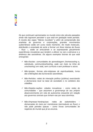 Os que continuam aprisionados no mundo único dos séculos passados
ainda não lograram perceber o que está em gestação neste período.
A revelia dos cegos “líderes mundiais” e além da compreensão dos
analistas de governos e corporações, grandes movimentos
subterrâneos estão em curso neste momento. De modo molecular,
distribuído e conectado de sorte a formar um feixe intenso de fluxos
– fluzz –, estão se articulando e se expressando glocalmente
experiências inovadoras que tendem a alterar na raiz a estrutura e a
dinâmica das sociosferas. Eis alguns exemplos fulcrais do que está
emergindo:

      Não-Escolas: comunidades de aprendizagem (homescooling e,
      sobretudo, communityschooling, cada vez mais na linha de
      unschooling) em rede, sem currículo e sem professor e aluno.

      Não-Igrejas: formas pós-religiosas de espiritualidade, livres
      das ordenações das burocracias sacerdotais.

      Não-Partidos: redes de interação política (pública) exercitando
      a democracia local na base da sociedade e no cotidiano dos
      cidadãos.

      Não-Estados-nações: cidades inovadoras – como redes de
      comunidades – que assumem a governança do seu próprio
      desenvolvimento em rota de autonomia crescente em relação
      aos governos centrais que tinham-nas por seus domínios.


      Não-Empresas-hierárquicas:   redes   de stakeholders   –
      demarcadas do meio por membranas (permeáveis ao fluxo) e
      não pode paredes opacas – como novas comunidades de
      negócios do mundo que já se anuncia.




                              2
 