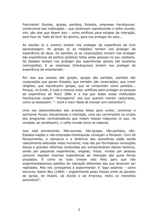 Fascinante! Escolas, igrejas, partidos, Estados, empresas hierárquicas:
construímos tais instituições – que continuam reproduzindo o velho mundo;
sim, são elas que fazem isso – como artifícios para escapar da interação,
para ficar do “lado de fora” do abismo, para nos proteger do caos...

As escolas (e o ensino) tentam nos proteger da experiência da livre
aprendizagem. As igrejas (e as religiões) tentam nos proteger da
experiência de deus. Os partidos (e as corporações) tentam nos proteger
das experiências da política (pública) feitas pelas pessoas no seu cotidiano.
Os Estados tentam nos proteger das experiências glocais (de localismo
cosmopolita). E as empresas (hierárquicas) tentam nos proteger da
experiência de empreender.

Por isso que escolas são igrejas, igrejas são partidos, partidos são
corporações que geram Estados, que também são corporações, que viram
religiões, que reproduzem igrejas, que se comportam como partidos...
Porque, no fundo, é tudo a mesma coisa: artifícios para proteger as pessoas
da experiência de fluzz! (Não é a toa que todas essas instituições
hierárquicas exigem “monogamia” dos que querem manter capturados,
como se dissessem: “- Você é meu! Nada de transar com estranhos”).

Uma vez desconstituídos tais arranjos feitos para conter, contorcer e
aprisionar fluxos, disciplinando a interação, uma vez corrompidos os scripts
dos programas verticalizadores que rodam nessas máquinas (e que, na
verdade, as constituem), o velho mundo único se esboroa.

Isso está acontecendo. Não-escolas, não-igrejas, não-partidos, não-
Estados-nações e não-empresas-hierárquicas começam a florescer. Com tal
florescimento, a estrutura e a dinâmica das sociosferas estão sendo
radicalmente alteradas neste momento, mas não por formidáveis revoluções
épicas e grandes reformas conduzidas por extraordinários líderes heróicos,
senão por pequenas experiências, singelas, líricas, vividas por pessoas
comuns! Aquelas mesmas experiências de interação das quais fomos
poupados. É como se tudo tivesse sido feito para que não
experimentássemos padrões de interação diferentes dos que deveriam ser
replicados. Mas nós começamos a experimentar. E “aqui estamos – como
escreveu Hakim Bey (1984) – engatinhando pelas frestas entre as paredes
da Igreja, do Estado, da Escola e da Empresa, todos os monolitos
paranóicos”.




                                     3
 