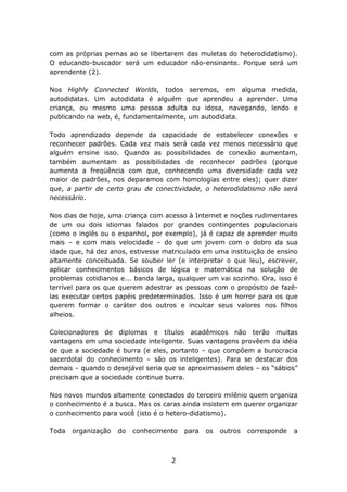 com as próprias pernas ao se libertarem das muletas do heterodidatismo).
O educando-buscador será um educador não-ensinante. Porque será um
aprendente (2).

Nos Highly Connected Worlds, todos seremos, em alguma medida,
autodidatas. Um autodidata é alguém que aprendeu a aprender. Uma
criança, ou mesmo uma pessoa adulta ou idosa, navegando, lendo e
publicando na web, é, fundamentalmente, um autodidata.

Todo aprendizado depende da capacidade de estabelecer conexões e
reconhecer padrões. Cada vez mais será cada vez menos necessário que
alguém ensine isso. Quando as possibilidades de conexão aumentam,
também aumentam as possibilidades de reconhecer padrões (porque
aumenta a freqüência com que, conhecendo uma diversidade cada vez
maior de padrões, nos deparamos com homologias entre eles); quer dizer
que, a partir de certo grau de conectividade, o heterodidatismo não será
necessário.

Nos dias de hoje, uma criança com acesso à Internet e noções rudimentares
de um ou dois idiomas falados por grandes contingentes populacionais
(como o inglês ou o espanhol, por exemplo), já é capaz de aprender muito
mais – e com mais velocidade – do que um jovem com o dobro da sua
idade que, há dez anos, estivesse matriculado em uma instituição de ensino
altamente conceituada. Se souber ler (e interpretar o que leu), escrever,
aplicar conhecimentos básicos de lógica e matemática na solução de
problemas cotidianos e... banda larga, qualquer um vai sozinho. Ora, isso é
terrível para os que querem adestrar as pessoas com o propósito de fazê-
las executar certos papéis predeterminados. Isso é um horror para os que
querem formar o caráter dos outros e inculcar seus valores nos filhos
alheios.

Colecionadores de diplomas e títulos acadêmicos não terão muitas
vantagens em uma sociedade inteligente. Suas vantagens provêem da idéia
de que a sociedade é burra (e eles, portanto – que compõem a burocracia
sacerdotal do conhecimento – são os inteligentes). Para se destacar dos
demais – quando o desejável seria que se aproximassem deles – os “sábios”
precisam que a sociedade continue burra.

Nos novos mundos altamente conectados do terceiro milênio quem organiza
o conhecimento é a busca. Mas os caras ainda insistem em querer organizar
o conhecimento para você (isto é o hetero-didatismo).

Toda   organização   do   conhecimento   para   os   outros   corresponde   a



                                    2
 