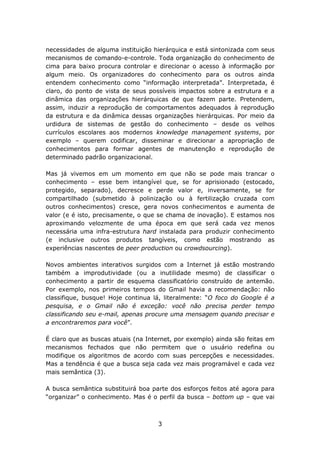 necessidades de alguma instituição hierárquica e está sintonizada com seus
mecanismos de comando-e-controle. Toda organização do conhecimento de
cima para baixo procura controlar e direcionar o acesso à informação por
algum meio. Os organizadores do conhecimento para os outros ainda
entendem conhecimento como “informação interpretada”. Interpretada, é
claro, do ponto de vista de seus possíveis impactos sobre a estrutura e a
dinâmica das organizações hierárquicas de que fazem parte. Pretendem,
assim, induzir a reprodução de comportamentos adequados à reprodução
da estrutura e da dinâmica dessas organizações hierárquicas. Por meio da
urdidura de sistemas de gestão do conhecimento – desde os velhos
currículos escolares aos modernos knowledge management systems, por
exemplo – querem codificar, disseminar e direcionar a apropriação de
conhecimentos para formar agentes de manutenção e reprodução de
determinado padrão organizacional.

Mas já vivemos em um momento em que não se pode mais trancar o
conhecimento – esse bem intangível que, se for aprisionado (estocado,
protegido, separado), decresce e perde valor e, inversamente, se for
compartilhado (submetido à polinização ou à fertilização cruzada com
outros conhecimentos) cresce, gera novos conhecimentos e aumenta de
valor (e é isto, precisamente, o que se chama de inovação). E estamos nos
aproximando velozmente de uma época em que será cada vez menos
necessária uma infra-estrutura hard instalada para produzir conhecimento
(e inclusive outros produtos tangíveis, como estão mostrando as
experiências nascentes de peer production ou crowdsourcing).

Novos ambientes interativos surgidos com a Internet já estão mostrando
também a improdutividade (ou a inutilidade mesmo) de classificar o
conhecimento a partir de esquema classificatório construído de antemão.
Por exemplo, nos primeiros tempos do Gmail havia a recomendação: não
classifique, busque! Hoje continua lá, literalmente: “O foco do Google é a
pesquisa, e o Gmail não é exceção: você não precisa perder tempo
classificando seu e-mail, apenas procure uma mensagem quando precisar e
a encontraremos para você”.

É claro que as buscas atuais (na Internet, por exemplo) ainda são feitas em
mecanismos fechados que não permitem que o usuário redefina ou
modifique os algoritmos de acordo com suas percepções e necessidades.
Mas a tendência é que a busca seja cada vez mais programável e cada vez
mais semântica (3).

A busca semântica substituirá boa parte dos esforços feitos até agora para
“organizar” o conhecimento. Mas é o perfil da busca – bottom up – que vai



                                    3
 