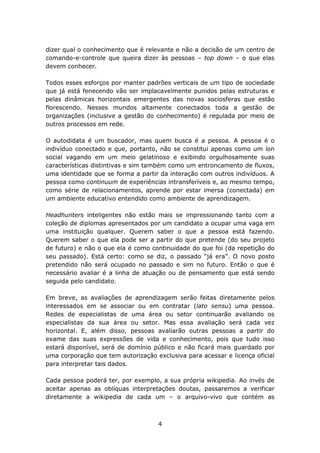 dizer qual o conhecimento que é relevante e não a decisão de um centro de
comando-e-controle que queira dizer às pessoas – top down – o que elas
devem conhecer.

Todos esses esforços por manter padrões verticais de um tipo de sociedade
que já está fenecendo vão ser implacavelmente punidos pelas estruturas e
pelas dinâmicas horizontais emergentes das novas sociosferas que estão
florescendo. Nesses mundos altamente conectados toda a gestão de
organizações (inclusive a gestão do conhecimento) é regulada por meio de
outros processos em rede.

O autodidata é um buscador, mas quem busca é a pessoa. A pessoa é o
indivíduo conectado e que, portanto, não se constitui apenas como um íon
social vagando em um meio gelatinoso e exibindo orgulhosamente suas
características distintivas e sim também como um entroncamento de fluxos,
uma identidade que se forma a partir da interação com outros indivíduos. A
pessoa como continuum de experiências intransferíveis e, ao mesmo tempo,
como série de relacionamentos, aprende por estar imersa (conectada) em
um ambiente educativo entendido como ambiente de aprendizagem.

Headhunters inteligentes não estão mais se impressionando tanto com a
coleção de diplomas apresentados por um candidato a ocupar uma vaga em
uma instituição qualquer. Querem saber o que a pessoa está fazendo.
Querem saber o que ela pode ser a partir do que pretende (do seu projeto
de futuro) e não o que ela é como continuidade do que foi (da repetição do
seu passado). Está certo: como se diz, o passado “já era”. O novo posto
pretendido não será ocupado no passado e sim no futuro. Então o que é
necessário avaliar é a linha de atuação ou de pensamento que está sendo
seguida pelo candidato.

Em breve, as avaliações de aprendizagem serão feitas diretamente pelos
interessados em se associar ou em contratar (lato sensu) uma pessoa.
Redes de especialistas de uma área ou setor continuarão avaliando os
especialistas da sua área ou setor. Mas essa avaliação será cada vez
horizontal. E, além disso, pessoas avaliarão outras pessoas a partir do
exame das suas expressões de vida e conhecimento, pois que tudo isso
estará disponível, será de domínio público e não ficará mais guardado por
uma corporação que tem autorização exclusiva para acessar e licença oficial
para interpretar tais dados.

Cada pessoa poderá ter, por exemplo, a sua própria wikipedia. Ao invés de
aceitar apenas as oblíquas interpretações doutas, passaremos a verificar
diretamente a wikipedia de cada um – o arquivo-vivo que contém as



                                    4
 