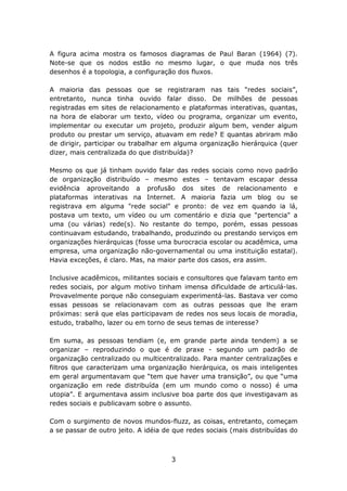 A figura acima mostra os famosos diagramas de Paul Baran (1964) (7).
Note-se que os nodos estão no mesmo lugar, o que muda nos três
desenhos é a topologia, a configuração dos fluxos.

A maioria das pessoas que se registraram nas tais “redes sociais”,
entretanto, nunca tinha ouvido falar disso. De milhões de pessoas
registradas em sites de relacionamento e plataformas interativas, quantas,
na hora de elaborar um texto, vídeo ou programa, organizar um evento,
implementar ou executar um projeto, produzir algum bem, vender algum
produto ou prestar um serviço, atuavam em rede? E quantas abriram mão
de dirigir, participar ou trabalhar em alguma organização hierárquica (quer
dizer, mais centralizada do que distribuída)?

Mesmo os que já tinham ouvido falar das redes sociais como novo padrão
de organização distribuído – mesmo estes – tentavam escapar dessa
evidência aproveitando a profusão dos sites de relacionamento e
plataformas interativas na Internet. A maioria fazia um blog ou se
registrava em alguma "rede social" e pronto: de vez em quando ia lá,
postava um texto, um vídeo ou um comentário e dizia que "pertencia" a
uma (ou várias) rede(s). No restante do tempo, porém, essas pessoas
continuavam estudando, trabalhando, produzindo ou prestando serviços em
organizações hierárquicas (fosse uma burocracia escolar ou acadêmica, uma
empresa, uma organização não-governamental ou uma instituição estatal).
Havia exceções, é claro. Mas, na maior parte dos casos, era assim.

Inclusive acadêmicos, militantes sociais e consultores que falavam tanto em
redes sociais, por algum motivo tinham imensa dificuldade de articulá-las.
Provavelmente porque não conseguiam experimentá-las. Bastava ver como
essas pessoas se relacionavam com as outras pessoas que lhe eram
próximas: será que elas participavam de redes nos seus locais de moradia,
estudo, trabalho, lazer ou em torno de seus temas de interesse?

Em suma, as pessoas tendiam (e, em grande parte ainda tendem) a se
organizar – reproduzindo o que é de praxe - segundo um padrão de
organização centralizado ou multicentralizado. Para manter centralizações e
filtros que caracterizam uma organização hierárquica, os mais inteligentes
em geral argumentavam que “tem que haver uma transição”, ou que “uma
organização em rede distribuída (em um mundo como o nosso) é uma
utopia”. E argumentava assim inclusive boa parte dos que investigavam as
redes sociais e publicavam sobre o assunto.

Com o surgimento de novos mundos-fluzz, as coisas, entretanto, começam
a se passar de outro jeito. A idéia de que redes sociais (mais distribuídas do



                                      3
 