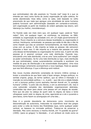 que centralizadas) não são possíveis no “mundo real” (seja lá o que se
entende por isso) como forma de (auto) organização da ação coletiva, foi
sendo abandonada. Essa idéia, como se sabe, está baseada no velho
preconceito de que nada que agregue uma pluralidade de seres humanos
poderia funcionar sem administração (baseada em comando-e-controle),
sem organização (a partir de modelos de ordem aplicados top down), sem
liderança (ou melhor, monoliderança).

Foi ficando cada vez mais claro que, em qualquer lugar, pode-se “fazer
redes”. Sim, em qualquer lugar: na vizinhança, na empresa, na ONG,
entidade ou organização da sociedade civil, em um órgão governamental et
coetera. Pouco importa se a estrutura dessas localidades ou organizações é
vertical, hierárquica, centralizada: as pessoas que estão lá não são e não há
como impedir que elas se conectem horizontalmente, de modo distribuído,
umas com as outras. E não importa se todas as pessoas não estiverem
dispostas a fazer isso. E não importa se a maioria das pessoas em cada
uma dessas territorialidades ou organizações for contra isso. A partir de três
pessoas já é possível começar uma rede distribuída. Fazendo isso,
articulando uma rede distribuída, cria-se uma “zona autônoma” (em relação
ao poder centralizado). Se for uma rede distribuída (a rigor, mais distribuída
do que centralizada), coisas surpreendentes começarão a acontecer (na
medida do grau de distribuição e de conectividade alcançados). Uma nova
fenomenologia certamente acompanhará a nova topologia. Pode-se apostar
que isso fará diferença. E que a diferença será notável.

Nos novos mundos altamente conectados do terceiro milênio começa a
brotar a consciência de que fazer rede é fazer amigos. Amigos políticos, no
sentido original, grego, do termo ‘político’, que se refere à interação e à
inserção na comunidade política; i. e., à polis – que não era a cidade-Estado
e sim a koinonia política (como assinalou Hannah Arendt em “A condição
humana” (1958): “a polis não era Atenas, e sim os atenienses”) (8). Isso é
uma subversão completa das identidades organizacionais abstratas,
construídas top down para alocar uma pessoa em um degrau da escada.
Para que ela pise na cabeça de quem está no degrau de baixo e tente
ultrapassar quem está no degrau de cima, agarrando-se a ele e puxando-o
para baixo, como fazem os caranguejos em uma lata...

Essa é a grande descoberta da democracia como movimento de
desconstituição de autocracia, instaurada na experiência local dos gregos
para evitar a volta da tirania dos Psistrátidas (que, como qualquer poder
vertical, se baseava na inimizade política). Tratava-se de preservar a
liberdade. Mas como escreveu a mesma Arendt, em “A questão da guerra”
(1959): [para os gregos] “a liberdade... é um atributo do modo como os



                                      4
 