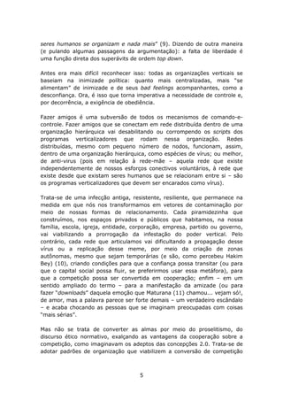 seres humanos se organizam e nada mais” (9). Dizendo de outra maneira
(e pulando algumas passagens da argumentação): a falta de liberdade é
uma função direta dos superávits de ordem top down.

Antes era mais difícil reconhecer isso: todas as organizações verticais se
baseiam na inimizade política: quanto mais centralizadas, mais “se
alimentam” de inimizade e de seus bad feelings acompanhantes, como a
desconfiança. Ora, é isso que torna imperativa a necessidade de controle e,
por decorrência, a exigência de obediência.

Fazer amigos é uma subversão de todos os mecanismos de comando-e-
controle. Fazer amigos que se conectam em rede distribuída dentro de uma
organização hierárquica vai desabilitando ou corrompendo os scripts dos
programas verticalizadores que rodam nessa organização. Redes
distribuídas, mesmo com pequeno número de nodos, funcionam, assim,
dentro de uma organização hierárquica, como espécies de vírus; ou melhor,
de anti-virus (pois em relação à rede-mãe – aquela rede que existe
independentemente de nossos esforços conectivos voluntários, à rede que
existe desde que existam seres humanos que se relacionam entre si – são
os programas verticalizadores que devem ser encarados como vírus).

Trata-se de uma infecção antiga, resistente, resiliente, que permanece na
medida em que nós nos transformamos em vetores de contaminação por
meio de nossas formas de relacionamento. Cada piramidezinha que
construímos, nos espaços privados e públicos que habitamos, na nossa
família, escola, igreja, entidade, corporação, empresa, partido ou governo,
vai viabilizando a prorrogação da infestação do poder vertical. Pelo
contrário, cada rede que articulamos vai dificultando a propagação desse
vírus ou a replicação desse meme, por meio da criação de zonas
autônomas, mesmo que sejam temporárias (e são, como percebeu Hakim
Bey) (10), criando condições para que a confiança possa transitar (ou para
que o capital social possa fluir, se preferirmos usar essa metáfora), para
que a competição possa ser convertida em cooperação; enfim – em um
sentido ampliado do termo – para a manifestação da amizade (ou para
fazer “downloads” daquela emoção que Maturana (11) chamou... vejam só!,
de amor, mas a palavra parece ser forte demais – um verdadeiro escândalo
– e acaba chocando as pessoas que se imaginam preocupadas com coisas
“mais sérias”.

Mas não se trata de converter as almas por meio do proselitismo, do
discurso ético normativo, exalçando as vantagens da cooperação sobre a
competição, como imaginavam os adeptos das concepções 2.0. Trata-se de
adotar padrões de organização que viabilizem a conversão de competição



                                    5
 