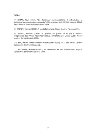 Notas

(7) BARAN, Paul (1964). “On distributed communications: I. Introduction to
distributed communications networks” (Memorandum RM-3420-PR August 1964).
Santa Monica: The Rand Corporation, 1964.

(8) ARENDT, Hannah (1958). A condição humana. Rio de Janeiro: Forense, 2001.

(9) ARENDT, Hannah (1959). “A questão da guerra” in O que é política?
(Fragmentos das “Obras Póstumas” (1992), compilados por Ursula Ludz). Rio de
Janeiro: Bertrand Brasil, 1998.

(10) BEY, Hakim (Peter Lamborn Wilson) (1984-1990). TAZ. São Paulo: Coletivo
Sabotagem: Contra-Cultura, s/d.

(11) MATURANA, Humberto (1993). La democracia es uma obra de arte. Bogotá:
Cooperativa Editorial Magistério, 1993.




                                      7
 