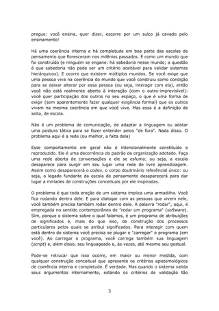 pregue: você ensina, quer dizer, escorre por um sulco já cavado pelo
ensinamento!

Há uma coerência interna e há completude em boa parte das escolas de
pensamento que floresceram nos milênios passados. É como um mundo que
foi construído (e ninguém se engane: há sabedoria nesse mundo; a questão
é que sabedoria não pode ser um critério aceitável para validar sistemas
hierárquicos). E ocorre que existem múltiplos mundos. Se você exige que
uma pessoa viva na coerência do mundo que você construiu como condição
para se deixar alterar por essa pessoa (ou seja, interagir com ela), então
você não está realmente aberto à interação (com o outro-imprevisível):
você quer participação dos outros no seu espaço, o que é uma forma de
exigir (sem aparentemente fazer qualquer exigência formal) que os outros
vivam na mesma coerência em que você vive. Mas essa é a definição de
seita, de escola.

Não é um problema de comunicação, de adaptar a linguagem ou adotar
uma postura tática para se fazer entender pelos "de fora". Nada disso. O
problema aqui é a rede (ou melhor, a falta dela)

Esse comportamento em geral não é intencionalmente constituído e
reproduzido. Ele é uma decorrência do padrão de organização adotado. Faça
uma rede aberta de conversações e ele se esfuma; ou seja, a escola
desaparece para surgir em seu lugar uma rede de livre aprendizagem.
Assim como desaparecerá o codex, o corpo doutrinário referêncial único: ou
seja, o legado fundante da escola de pensamento desaparecerá para dar
lugar a miríades de construções conceituais por ele inspiradas.

O problema é que toda ereção de um sistema implica uma armadilha. Você
fica rodando dentro dele. E para dialogar com as pessoas que vivem nele,
você também precisa também rodar dentro dele. A palavra "rodar", aqui, é
empregada no sentido contemporâneo de "rodar um programa" (software).
Sim, porque o sistema sobre o qual falamos, é um programa de atribuições
de significados e, mais do que isso, de construção dos processos
particulares pelos quais se atribui significados. Para interagir com quem
está dentro do sistema você precisa se plugar e "carregar" o programa (em
você). Ao carregar o programa, você carrega também sua linguagem
(script) e, além disso, seu linguageado e, às vezes, até mesmo seu gestual.

Pode-se retrucar que isso ocorre, em maior ou menor medida, com
qualquer construção conceitual que apresente os critérios epistemológicos
de coerência interna e completude. É verdade. Mas quando o sistema valida
seus argumentos internamente, estando os critérios de validação tão



                                    3
 