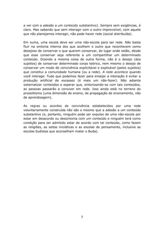 a ver com a adesão a um conteúdo substantivo). Sempre sem exigências, é
claro. Mas sabendo que sem interagir com o outro imprevisível, com aquele
que não planejamos interagir, não pode haver rede (social distribuída).

Em suma, uma escola deve ser uma não-escola para ser rede. Não basta
fluir na sintonia interna dos que acolhem o outro que reconhecem como
desejoso de conservar o que querem conservar, do lugar onde estão, desde
que esse conservar seja referente a um compartilhar um determinado
conteúdo. Dizendo a mesma coisa de outra forma, não é o desejo (dos
sujeitos) de conservar determinado corpo teórico, nem mesmo o desejo de
conservar um modo de convivência explicitável e explicável (pelos sujeitos)
que constitui a comunidade humana (ou a rede). A rede acontece quando
você interage. Tudo que podemos fazer para ensejar a interação é evitar a
produção artificial de escassez (é mais um não-fazer). Não adianta
sistematizar conteúdos e esperar que, sintonizando-se com tais conteúdos,
as pessoas passarão a conviver em rede. Isso ainda está no terreno do
proselitismo (uma dimensão de ensino, de propagação de ensinamento, não
de aprendizagem).

As regras ou acordos de convivência estabelecidos por uma rede
voluntariamente construída não são o mesmo que a adesão a um conteúdo
substantivo (e, portanto, ninguém pode ser expulso de uma não-escola por
estar em desacordo ou dessintonia com um conteúdo e ninguém terá como
condição para ser admitido estar de acordo com tal conteúdo, como fazem
as religiões, as seitas iniciáticas e as escolas de pensamento, inclusive as
escolas budistas que aconselham matar o Buda).




                                     7
 