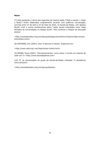 Notas

(7) Este parágrafo e vários dos seguintes da mesma seção (“Mata a escola = matar
o Buda”) foram elaborados originalmente durante uma polêmica conversação,
ocorrida entre 27 de abril e 24 de maio de 2010, na Escola-de-Redes, com Ignácio
Munõz Cristi e outros interlocutores sobre “redes sociais entendidas como redes
fechadas de conversações no espaço social”. Para conhecer a íntegra da discussão
acesse:

<http://escoladeredes.ning.com/group/biologiacultural/forum/topics/redes-sociais-
entendidas-como>

(8) RAYMOND, Eric (2001). How To Become A Hacker. Disponível em:

<http://www.catb.org/~esr/faqs/hacker-howto.html>

(9) BRABO, Paulo (2007). “Microsalvamentos: como salvar o mundo um instante de
cada vez” in <http://www.baciadasalmas.com>

(10) Cf. as conversações do grupo da Escola-de-Redes intitulado “A desistência
como ativismo”:

<http://escoladeredes.ning.com/group/desista>




                                        8
 