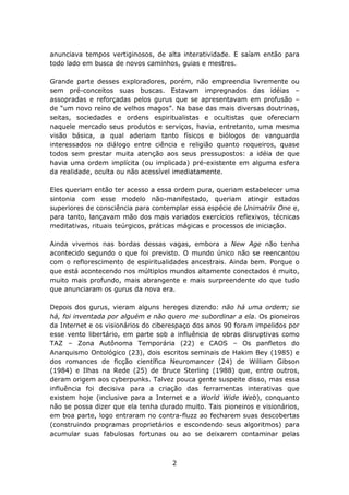 anunciava tempos vertiginosos, de alta interatividade. E saíam então para
todo lado em busca de novos caminhos, guias e mestres.

Grande parte desses exploradores, porém, não empreendia livremente ou
sem pré-conceitos suas buscas. Estavam impregnados das idéias –
assopradas e reforçadas pelos gurus que se apresentavam em profusão –
de “um novo reino de velhos magos”. Na base das mais diversas doutrinas,
seitas, sociedades e ordens espiritualistas e ocultistas que ofereciam
naquele mercado seus produtos e serviços, havia, entretanto, uma mesma
visão básica, a qual aderiam tanto físicos e biólogos de vanguarda
interessados no diálogo entre ciência e religião quanto roqueiros, quase
todos sem prestar muita atenção aos seus pressupostos: a idéia de que
havia uma ordem implícita (ou implicada) pré-existente em alguma esfera
da realidade, oculta ou não acessível imediatamente.

Eles queriam então ter acesso a essa ordem pura, queriam estabelecer uma
sintonia com esse modelo não-manifestado, queriam atingir estados
superiores de consciência para contemplar essa espécie de Unimatrix One e,
para tanto, lançavam mão dos mais variados exercícios reflexivos, técnicas
meditativas, rituais teúrgicos, práticas mágicas e processos de iniciação.

Ainda vivemos nas bordas dessas vagas, embora a New Age não tenha
acontecido segundo o que foi previsto. O mundo único não se reencantou
com o reflorescimento de espiritualidades ancestrais. Ainda bem. Porque o
que está acontecendo nos múltiplos mundos altamente conectados é muito,
muito mais profundo, mais abrangente e mais surpreendente do que tudo
que anunciaram os gurus da nova era.

Depois dos gurus, vieram alguns hereges dizendo: não há uma ordem; se
há, foi inventada por alguém e não quero me subordinar a ela. Os pioneiros
da Internet e os visionários do ciberespaço dos anos 90 foram impelidos por
esse vento libertário, em parte sob a influência de obras disruptivas como
TAZ – Zona Autônoma Temporária (22) e CAOS – Os panfletos do
Anarquismo Ontológico (23), dois escritos seminais de Hakim Bey (1985) e
dos romances de ficção científica Neuromancer (24) de William Gibson
(1984) e Ilhas na Rede (25) de Bruce Sterling (1988) que, entre outros,
deram origem aos cyberpunks. Talvez pouca gente suspeite disso, mas essa
influência foi decisiva para a criação das ferramentas interativas que
existem hoje (inclusive para a Internet e a World Wide Web), conquanto
não se possa dizer que ela tenha durado muito. Tais pioneiros e visionários,
em boa parte, logo entraram no contra-fluzz ao fecharem suas descobertas
(construindo programas proprietários e escondendo seus algoritmos) para
acumular suas fabulosas fortunas ou ao se deixarem contaminar pelas



                                     2
 