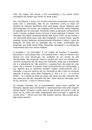Jobs, dos Pages, dos Stones e dos Zuckerbergs e de muitos outros
trancadores de códigos que vieram ou ainda virão).

Sim, reconfigurar a busca. Em mundos altamente conectados a busca não
existe sem a polinização. Não há um mainframe (como se fosse um
diretório de registros akashikos) onde você possar buscar respostas para
suas perguntas. Se houver, tais respostas não lhe servirão. Serão respostas
do passado que foi arquivado. Revelarão ordens pregressas. Conhecimento
morto. A busca, qualquer busca, inclusive a busca espiritual, é sempre uma
interação. Nos Highly Connected Worlds toda busca é P2P: no seu mundo e
nos interworlds pelos quais você está navegando. A mesma busca, quando
repetida, fornece respostas necessariamente diferentes. E deixa o rastro da
pergunta. De sorte que as respostas são, no limite, combinações das
perguntas que estão sendo feitas. Perguntas interagindo e se polinizando
mutuamente para criar ordens inéditas.

O buscador é um polinizador. É um criador de mundos. O buscador-
polinizador é uma pessoa-fluzz. Uma pessoa-fluzz é mais ou menos o que
deveria ser uma pessoa-zen nas condições de um mundo de alta
interatividade. Mas enquanto víamos a pessoa-zen como um indivíduo-no-
caminho (conquanto ela não fosse isso realmente, posto que a descoberta-
zen é a descoberta do ‘não-caminho’), a pessoa-fluzz não pode ser vista
assim: ela é enxame. O enxame muda continuamente sua configuração, o
que significa que os caminhos também mudam continuamente com a
interação: o que era caminho em um momento já não é mais no momento
seguinte. A pessoa, como disse Protágoras (c. 430 a. E. C.) – ou a ele se
atribui – “é a medida de todas as coisas, das coisas que são, enquanto são,
das coisas que não são, enquanto não são”. Assim seja (ou não-seja). Let it
be (ou not to be – o que é a mesma coisa).

Os hereges nômades que já experimentam esses novos padrões de
interação viajando pelos interworlds e “audaciosamente indo onde ninguém
jamais esteve” começam a gritar para os que teimam em juntar e colar os
cacos de céu velho que estão despregando para prorrogar a vigência do
mundo único: “– Parem com isso! Não existem mestres. Não existem guias.
Não existe caminho”.




                                    4
 