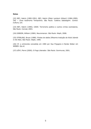 Notas

(22) BEY, Hakim (1985-1991). BEY, Hakim (Peter Lamborn Wilson) (1984-1990).
TAZ – Zona Autônoma Temporária. São Paulo: Coletivo Sabotagem: Contra-
Cultura, s/d.

(23) BEY, Hakim (1985). CAOS: Terrorismo poético e outros crimes exemplares.
São Paulo: Conrad, 2003.

(24) GIBSON, William (1984). Neuromancer. São Paulo: Aleph, 2008.

(25) STERLING, Bruce (1988). Piratas de dados [Péssima tradução do título Islands
in the Net]. São Paulo: Aleph, 1990.

(26) Cf. a entrevista concedida em 1984 por Ilya Prigogine à Renée Weber em
WEBER: Op.cit.

(27) LÉVY, Pierre (2000). O Fogo Liberador. São Paulo: Iluminuras, 2001.




                                        5
 
