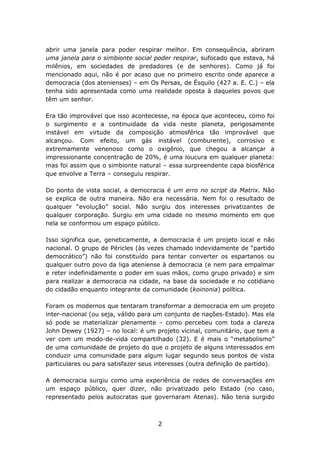 abrir uma janela para poder respirar melhor. Em consequência, abriram
uma janela para o simbionte social poder respirar, sufocado que estava, há
milênios, em sociedades de predadores (e de senhores). Como já foi
mencionado aqui, não é por acaso que no primeiro escrito onde aparece a
democracia (dos atenienses) – em Os Persas, de Ésquilo (427 a. E. C.) – ela
tenha sido apresentada como uma realidade oposta à daqueles povos que
têm um senhor.

Era tão improvável que isso acontecesse, na época que aconteceu, como foi
o surgimento e a continuidade da vida neste planeta, perigosamente
instável em virtude da composição atmosférica tão improvável que
alcançou. Com efeito, um gás instável (comburente), corrosivo e
extremamente venenoso como o oxigênio, que chegou a alcançar a
impressionante concentração de 20%, é uma loucura em qualquer planeta:
mas foi assim que o simbionte natural – essa surpreendente capa biosférica
que envolve a Terra – conseguiu respirar.

Do ponto de vista social, a democracia é um erro no script da Matrix. Não
se explica de outra maneira. Não era necessária. Nem foi o resultado de
qualquer “evolução” social. Não surgiu dos interesses privatizantes de
qualquer corporação. Surgiu em uma cidade no mesmo momento em que
nela se conformou um espaço público.

Isso significa que, geneticamente, a democracia é um projeto local e não
nacional. O grupo de Péricles (às vezes chamado indevidamente de “partido
democrático”) não foi constituído para tentar converter os espartanos ou
qualquer outro povo da liga ateniense à democracia (e nem para empalmar
e reter indefinidamente o poder em suas mãos, como grupo privado) e sim
para realizar a democracia na cidade, na base da sociedade e no cotidiano
do cidadão enquanto integrante da comunidade (koinonia) política.

Foram os modernos que tentaram transformar a democracia em um projeto
inter-nacional (ou seja, válido para um conjunto de nações-Estado). Mas ela
só pode se materializar plenamente – como percebeu com toda a clareza
John Dewey (1927) – no local: é um projeto vicinal, comunitário, que tem a
ver com um modo-de-vida compartilhado (32). E é mais o “metabolismo”
de uma comunidade de projeto do que o projeto de alguns interessados em
conduzir uma comunidade para algum lugar segundo seus pontos de vista
particulares ou para satisfazer seus interesses (outra definição de partido).

A democracia surgiu como uma experiência de redes de conversações em
um espaço público, quer dizer, não privatizado pelo Estado (no caso,
representado pelos autocratas que governaram Atenas). Não teria surgido



                                     2
 