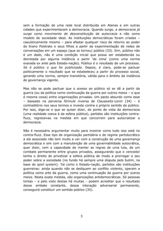 sem a formação de uma rede local distribuída em Atenas e em outras
cidades que experimentaram a democracia. Quando surge, a democracia já
surge como movimento de desconstituição de autocracia e não como
modelo de sociedade ideal. As instituições democráticas foram criadas –
casuísticamente mesmo – para afastar qualquer risco de retorno ao poder
do tirano Psístrato e seus filhos a partir da experimentação de redes de
conversações em um espaço (que se tornou) público (33). Sim, público não
é um dado, não é uma condição inicial que possa ser estabelecida ou
decretada por alguma instância a partir ‘de cima’ (como uma norma
exarada ex ante pelo Estado-nação). Público é o resultado de um processo.
Só é público o que foi publicizado. Depois, é claro, pode-se pactuar
politicamente o resultado que se estabeleceu a partir do processo social,
gerando uma norma, sempre transitória, válida para o âmbito da instância
de governança vigente.

Mas não se pode pactuar que o acesso ao público só se dê a partir da
guerra (ou da política como continuação da guerra por outros meios – o que
é mesma coisa) entre organizações privadas. Um pacto absurdo como esse
– baseado na perversa fórmule inversa de Clausewitz-Lenin (34) – é
contraditório nos seus termos e investe contra o próprio sentido de público.
Por isso, diga-se o que se quiser dizer, do ponto de vista da democracia
(uma realidade coeva à da esfera pública), partidos são instituições contra-
fluzz, regressivas na medida em que concorrem para autocratizar a
democracia.

Não é necessário argumentar muito para mostrar como tudo isso está no
contra-fluzz. Esse tipo de organização partidária e de regime partidocrático
a ela associado não tem muito a ver com a construção de uma governança
democrática e sim com a manutenção de uma governabilidade autocrática,
quer dizer, com a capacidade de manter as regras de uma luta, de um
combate permanente entre grupos privados, assegurando que o vencedor
tenha o direito de privatizar a esfera pública de modo a prorrogar o seu
poder sobre a sociedade (no fundo há sempre uma disputa pelo butim, na
base do spoil system). Tal como o Estado-nação, partidos são instituições
guerreiras: ainda quando não se dediquem ao conflito violento, operam a
política como arte da guerra, como uma continuação da guerra por outros
meios. Nesta exata medida, são organizações antidemocráticas. Só pessoas
tontas – e pelo visto destas há muitas – podem acreditar que o resultado
desse embate constante, dessa interação adversarial permanente,
conseguirá constituir um sentido público (35).




                                     3
 