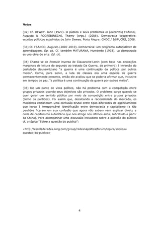 Notas

(32) Cf. DEWEY, John (1927). O público e seus problemas in (excertos) FRANCO,
Augusto & POGREBINSCHI, Thamy (orgs.) (2008). Democracia cooperativa:
escritos políticos escolhidos de John Dewey. Porto Alegre: CMDC / EdiPUCRS, 2008.

(33) Cf. FRANCO, Augusto (2007-2010). Democracia: um programa autodidático de
aprendizagem. Op. cit. Cf. também MATURANA, Humberto (1993). La democracia
es una obra de arte: Ed. cit.

(34) Chama-se de formule inversa de Clausewitz-Lenin (com base nas anotações
marginais de leitura do segundo ao tratado Da Guerra, do primeiro) à inversão do
postulado clausewitziano “a guerra é uma continuação da política por outros
meios”. Como, para Lenin, a luta de classes era uma espécie de guerra
permanentemente presente, então ele avaliou que se poderia afirmar que, inclusive
em tempos de paz, “a política é uma continuação da guerra por outros meios”.

(35) De um ponto de vista político, não há problema com a competição entre
grupos privados quando seus objetivos são privados. O problema surge quando se
quer gerar um sentido público por meio da competição entre grupos privados
(como os partidos). Foi assim que, decalcando a racionalidade do mercado, os
modernos cometeram uma confusão brutal entre tipos diferentes de agenciamento
que levou à irresponsável identificação entre democracia e capitalismo (e tão
perdidos ficaram em sua confusão que agora não sabem nem explicar direito a
onda de capitalismo autoritário que nos atinge nos últimos anos, sobretudo a partir
da China). Para acompanhar uma discussão inovadora sobre a questão do público
cf. o tópico “Sobre a questão do publico”:

<http://escoladeredes.ning.com/group/redesnapoltica/forum/topics/sobre-a-
questao-do-publico>




                                        4
 