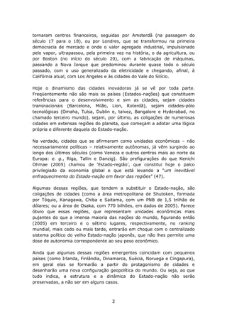 tornaram centros financeiros, seguidas por Amsterdã (na passagem do
século 17 para o 18), ou por Londres, que se transformou na primeira
democracia de mercado e onde o valor agregado industrial, impulsionado
pelo vapor, ultrapassou, pela primeira vez na história, o da agricultura, ou
por Boston (no início do século 20), com a fabricação de máquinas,
passando a Nova Iorque que predominou durante quase todo o século
passado, com o uso generalizado da eletricidade e chegando, afinal, à
Califórnia atual, com Los Angeles e às cidades do Vale do Silício.

Hoje o dinamismo das cidades inovadoras já se vê por toda parte.
Freqüentemente não são mais os países (Estados-nações) que constituem
referências para o desenvolvimento e sim as cidades, sejam cidades
transnacionais (Barcelona, Milão, Lion, Roterdã), sejam cidades-pólo
tecnológicas (Omaha, Tulsa, Dublin e, talvez, Bangalore e Hyderabad, no
chamado terceiro mundo), sejam, por último, as coligações de numerosas
cidades em extensas regiões do planeta, que começam a adotar uma lógica
própria e diferente daquela do Estado-nação.

Na verdade, cidades que se afirmaram como unidades econômicas – não
necessariamente políticas – relativamente autônomas, já vêm surgindo ao
longo dos últimos séculos (como Veneza e outros centros mais ao norte da
Europa: e. g., Riga, Tallin e Danzig). São prefigurações do que Kenichi
Ohmae (2005) chamou de ‘Estado-região’, que constitui hoje o palco
privilegiado da economia global e que está levando a “um inevitável
enfraquecimento do Estado-nação em favor das regiões” (47).

Algumas dessas regiões, que tendem a substituir o Estado-nação, são
coligações de cidades (como a área metropolitana de Shutoken, formada
por Tóquio, Kanagawa, Chiba e Saitama, com um PNB de 1,5 trilhão de
dólares; ou a área de Osaka, com 770 bilhões, em dados de 2005). Parece
óbvio que essas regiões, que representam unidades econômicas mais
pujantes do que a imensa maioria das nações do mundo, figurando então
(2005) em terceiro e o sétimo lugares, respectivamente, no ranking
mundial, mais cedo ou mais tarde, entrarão em choque com o centralizado
sistema político do velho Estado-nação japonês, que não lhes permite uma
dose de autonomia correspondente ao seu peso econômico.

Ainda que algumas dessas regiões emergentes coincidam com pequenos
países (como Irlanda, Finlândia, Dinamarca, Suécia, Noruega e Cingapura),
em geral elas se formarão a partir do protagonismo de cidades e
desenharão uma nova configuração geopolítica do mundo. Ou seja, ao que
tudo indica, a estrutura e a dinâmica do Estado-nação não serão
preservadas, a não ser em alguns casos.



                                     2
 