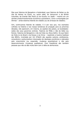 Mas quer falemos de Bangalore e Hyderabad, quer falemos de Dalian ou da
ilha de Hainan na China, ou, quem sabe, de Vancouver e da British
Columbia, da Grande São Paulo ou de Kyushu no Japão – mesmo em um
sentido predominantemente econômico quantitativo, como o empregado por
Ohmae – ainda estamos falando de cidades (ou de arranjos de cidades).

Sim, continuamos falando de cidades. E é por isso que, nos exemplos
colhidos na história e nas nossas tentativas de projeção para as próximas
décadas, não aparecem, em maioria, as capitais dos países, as localidades-
sedes dos seus governos centrais. Falamos de Milão e não da Itália (ou
Roma). Falamos de Bangalore e não da Índia (ou Nova Delhi). Os que falam
da Índia (e do Brasil e da Rússia e da China – repetindo a ilusória hipótese
dos BRICs, inventada por Jim O’Neill) são aqueles autores, professores,
consultores e policymarkers intoxicados de ideologia econômica e siderados
pelo crescimento (ou expansão, mudança quantitativa) e não pelo
desenvolvimento (mudança qualitativa). Com freqüência são também
pessoas que não se dão muito bem com a idéia de democracia.




                                     3
 