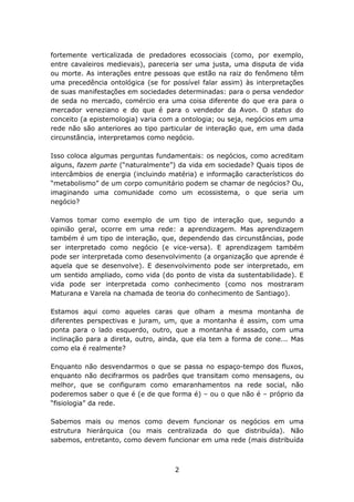 fortemente verticalizada de predadores ecossociais (como, por exemplo,
entre cavaleiros medievais), pareceria ser uma justa, uma disputa de vida
ou morte. As interações entre pessoas que estão na raiz do fenômeno têm
uma precedência ontológica (se for possível falar assim) às interpretações
de suas manifestações em sociedades determinadas: para o persa vendedor
de seda no mercado, comércio era uma coisa diferente do que era para o
mercador veneziano e do que é para o vendedor da Avon. O status do
conceito (a epistemologia) varia com a ontologia; ou seja, negócios em uma
rede não são anteriores ao tipo particular de interação que, em uma dada
circunstância, interpretamos como negócio.

Isso coloca algumas perguntas fundamentais: os negócios, como acreditam
alguns, fazem parte (“naturalmente”) da vida em sociedade? Quais tipos de
intercâmbios de energia (incluindo matéria) e informação característicos do
“metabolismo” de um corpo comunitário podem se chamar de negócios? Ou,
imaginando uma comunidade como um ecossistema, o que seria um
negócio?

Vamos tomar como exemplo de um tipo de interação que, segundo a
opinião geral, ocorre em uma rede: a aprendizagem. Mas aprendizagem
também é um tipo de interação, que, dependendo das circunstâncias, pode
ser interpretado como negócio (e vice-versa). E aprendizagem também
pode ser interpretada como desenvolvimento (a organização que aprende é
aquela que se desenvolve). E desenvolvimento pode ser interpretado, em
um sentido ampliado, como vida (do ponto de vista da sustentabilidade). E
vida pode ser interpretada como conhecimento (como nos mostraram
Maturana e Varela na chamada de teoria do conhecimento de Santiago).

Estamos aqui como aqueles caras que olham a mesma montanha de
diferentes perspectivas e juram, um, que a montanha é assim, com uma
ponta para o lado esquerdo, outro, que a montanha é assado, com uma
inclinação para a direta, outro, ainda, que ela tem a forma de cone... Mas
como ela é realmente?

Enquanto não desvendarmos o que se passa no espaço-tempo dos fluxos,
enquanto não decifrarmos os padrões que transitam como mensagens, ou
melhor, que se configuram como emaranhamentos na rede social, não
poderemos saber o que é (e de que forma é) – ou o que não é – próprio da
“fisiologia” da rede.

Sabemos mais ou menos como devem funcionar os negócios em uma
estrutura hierárquica (ou mais centralizada do que distribuída). Não
sabemos, entretanto, como devem funcionar em uma rede (mais distribuída



                                    2
 