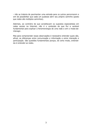 - não se trataria de pavimentar uma estrada para os outros percorrerem e
sim de possibilitar que cada um pudesse abrir seu próprio caminho (posto
que redes são múltiplos caminhos).

Ademais, ao contrário do que acreditavam os supostos especialistas em
redes sociais na Internet, não é o conteúdo do que flui a variável
fundamental para explicar a fenomenologia de uma rede e sim o modo-de-
interagir.

Mas para compreender essas observações é necessário entender quais são,
afinal, as diferenças entre comunicação e informação e entre interação e
participação. São questões fundamentais porque, de certo modo, entende-
las é entender as redes.




                                   3
 