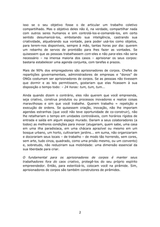 isso se o seu objetivo fosse o de articular um trabalho coletivo
compartilhado. Mas o objetivo deles não é, na verdade, compartilhar nada
com outros seres humanos e sim controlá-los-e-comandá-los, em certo
sentido desumanizá-los, embotando sua inteligência, castrando sua
criatividade, alquebrando sua vontade, para poder usá-los como objetos,
para terem-nos disponíveis, sempre à mão, tantas horas por dia: querem
um rebanho de servos de prontidão para lhes fazer as vontades. Se
quisessem que as pessoas trabalhassem com-eles e não para-eles não seria
necessário – na imensa maioria dos casos – aprisionar os seus corpos:
bastaria estabelecer uma agenda conjunta, com tarefas e prazos.

Mais de 90% dos empregadores são aprisionadores de corpos. Chefes de
repartições governamentais, administradores de empresas e “donos” de
ONGs costumam ser aprisionadores de corpos. Se as pessoas não tivessem
que dormir e as leis permitissem, gostariam que elas ficassem à sua
disposição o tempo todo: – 24 horas: tum, tum, tum...

Ainda quando dizem o contrário, eles não querem que você empreenda,
seja criativo, construa produtos ou processos inovadores e realize coisas
maravilhosas e sim que você trabalhe. Querem trabalho = repetição e
execução de ordens. Se quisessem criação, inovação, não lhe imporiam
agendas estranhas (que você não teve oportunidade de co-construir), não
lhe retalhariam o tempo em unidades controláveis, com horários rígidos de
entrada e saída em algum espaço murado. Dariam a seus colaboradores (a
todos) as melhores condições para inovar (alugariam, quem sabe, uma casa
em uma ilha paradisíaca, em uma chácara aprazível ou mesmo em um
bosque urbano, um horto, cultivariam jardins... em suma, não organizariam
e docorariam seus locais – de trabalho – de modo tão horrendo, sem cores,
sem arte, tudo cinza, quadrado, como uma prisão mesmo, ou um convento)
e, sobretudo, não reduziriam sua mobilidade: uma dimensão essencial da
sua liberdade para criar.

O fundamental para os aprisionadores de corpos é manter seus
trabalhadores fora do caos criativo, protegê-los do seu próprio espírito
empreendedor. Então, para esterilizá-lo, colocam você na pirâmide. Sim,
aprisionadores de corpos são também construtores de pirâmides.




                                   2
 