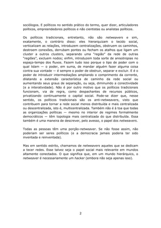 sociólogos. E políticos no sentido prático do termo, quer dizer, articuladores
políticos, empreendedores políticos e não cientistas ou analistas políticos.

Os políticos tradicionais, entretanto, não são netweavers e sim,
exatamente, o contrário disso: eles hierarquizam o tecido social,
verticalizam as relações, introduzem centralizações, obstruem os caminhos,
destroem conexões, derrubam pontes ou fecham os atalhos que ligam um
cluster a outros clusters, separando uma “região” da rede de outras
“regiões”, excluem nodos; enfim, introduzem toda sorte de anisotropias no
espaço-tempo dos fluxos. Fazem tudo isso porque o tipo de poder com o
qual lidam — o poder, em suma, de mandar alguém fazer alguma coisa
contra sua vontade — é sempre o poder de obstruir, separar e excluir. E é o
poder de introduzir intermediações ampliando o comprimento da corrente,
dilatando a extensão característica de caminho da rede social ou
aumentando seus graus de separação, ou seja, diminuindo a conectividade
(e a interatividade). Não é por outro motivo que os políticos tradicionais
funcionam, via de regra, como despachantes de recursos públicos,
privatizando continuamente o capital social. Pode-se dizer que, nesse
sentido, os políticos tradicionais são os anti-netweavers, visto que
contribuem para tornar a rede social menos distribuída e mais centralizada
ou descentralizada, isto é, multicentralizada. Também não é à toa que todas
as organizações políticas — mesmo no interior de regimes formalmente
democráticos — têm topologia mais centralizada do que distribuída. Essa
também é uma maneira de descrever, pelo avesso, o papel dos netweavers.

Todas as pessoas têm uma porção-netweaver. Se não fosse assim, não
poderiam ser seres políticos (e a democracia jamais poderia ter sido
inventada e reinventada).

Mas em sentido estrito, chamamos de netweavers aqueles que se dedicam
a tecer redes. Esse talvez seja o papel social mais relevante em mundos
altamente conectados. O que significa que, em um mundo hierárquico, o
netweaver é necessariamente um hacker (embora não seja apenas isso).




                                      2
 