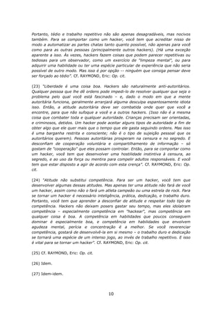 Portanto, tédio e trabalho repetitivo não são apenas desagradáveis, mas nocivos
também. Para se comportar como um hacker, você tem que acreditar nisso de
modo a automatizar as partes chatas tanto quanto possível, não apenas para você
como para as outras pessoas (principalmente outros hackers). (Há uma exceção
aparente a isso. Às vezes, hackers fazem coisas que podem parecer repetitivas ou
tediosas para um observador, como um exercício de "limpeza mental", ou para
adquirir uma habilidade ou ter uma espécie particular de experiência que não seria
possível de outro modo. Mas isso é por opção -- ninguém que consiga pensar deve
ser forçado ao tédio”. Cf. RAYMOND, Eric: Op. cit.

(23) “Liberdade é uma coisa boa. Hackers são naturalmente anti-autoritários.
Qualquer pessoa que lhe dê ordens pode impedi-lo de resolver qualquer que seja o
problema pelo qual você está fascinado – e, dado o modo em que a mente
autoritária funciona, geralmente arranjará alguma desculpa espantosamente idiota
isso. Então, a atitude autoritária deve ser combatida onde quer que você a
encontre, para que não sufoque a você e a outros hackers. (Isso não é a mesma
coisa que combater toda e qualquer autoridade. Crianças precisam ser orientadas,
e criminosos, detidos. Um hacker pode aceitar alguns tipos de autoridade a fim de
obter algo que ele quer mais que o tempo que ele gasta seguindo ordens. Mas isso
é uma barganha restrita e consciente; não é o tipo de sujeição pessoal que os
autoritários querem). Pessoas autoritárias prosperam na censura e no segredo. E
desconfiam de cooperação voluntária e compartilhamento de informação – só
gostam de "cooperação" que eles possam controlar. Então, para se comportar como
um hacker, você tem que desenvolver uma hostilidade instintiva à censura, ao
segredo, e ao uso da força ou mentira para compelir adultos responsáveis. E você
tem que estar disposto a agir de acordo com esta crença”. Cf. RAYMOND, Eric: Op.
cit.

(24) “Atitude não substitui competência. Para ser um hacker, você tem que
desenvolver algumas dessas atitudes. Mas apenas ter uma atitude não fará de você
um hacker, assim como não o fará um atleta campeão ou uma estrela de rock. Para
se tornar um hacker é necessário inteligência, prática, dedicação, e trabalho duro.
Portanto, você tem que aprender a desconfiar de atitude e respeitar todo tipo de
competência. Hackers não deixam posers gastar seu tempo, mas eles idolatram
competência – especialmente competência em "hackear", mas competência em
qualquer coisa é boa. A competência em habilidades que poucos conseguem
dominar é especialmente boa, e competência em habilidades que envolvem
agudeza mental, perícia e concentração é a melhor. Se você reverenciar
competência, gostará de desenvolvê-la em si mesmo – o trabalho duro e dedicação
se tornará uma espécie de um intenso jogo, ao invés de trabalho repetitivo. E isso
é vital para se tornar um hacker”. Cf. RAYMOND, Eric: Op. cit.

(25) Cf. RAYMOND, Eric: Op. cit.

(26) Idem.

(27) Idem-idem.




                                        10
 