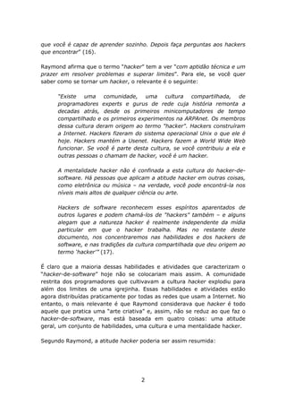 que você é capaz de aprender sozinho. Depois faça perguntas aos hackers
que encontrar” (16).

Raymond afirma que o termo “hacker” tem a ver “com aptidão técnica e um
prazer em resolver problemas e superar limites”. Para ele, se você quer
saber como se tornar um hacker, o relevante é o seguinte:

      “Existe uma comunidade, uma cultura compartilhada, de
      programadores experts e gurus de rede cuja história remonta a
      decadas atrás, desde os primeiros minicomputadores de tempo
      compartilhado e os primeiros experimentos na ARPAnet. Os membros
      dessa cultura deram origem ao termo "hacker". Hackers construíram
      a Internet. Hackers fizeram do sistema operacional Unix o que ele é
      hoje. Hackers mantém a Usenet. Hackers fazem a World Wide Web
      funcionar. Se você é parte desta cultura, se você contribuiu a ela e
      outras pessoas o chamam de hacker, você é um hacker.

      A mentalidade hacker não é confinada a esta cultura do hacker-de-
      software. Há pessoas que aplicam a atitude hacker em outras coisas,
      como eletrônica ou música – na verdade, você pode encontrá-la nos
      níveis mais altos de qualquer ciência ou arte.

      Hackers de software reconhecem esses espíritos aparentados de
      outros lugares e podem chamá-los de "hackers" também – e alguns
      alegam que a natureza hacker é realmente independente da mídia
      particular em que o hacker trabalha. Mas no restante deste
      documento, nos concentraremos nas habilidades e dos hackers de
      software, e nas tradições da cultura compartilhada que deu origem ao
      termo ‘hacker'” (17).

É claro que a maioria dessas habilidades e atividades que caracterizam o
“hacker-de-software” hoje não se colocariam mais assim. A comunidade
restrita dos programadores que cultivavam a cultura hacker explodiu para
além dos limites de uma igrejinha. Essas habilidades e atividades estão
agora distribuídas praticamente por todas as redes que usam a Internet. No
entanto, o mais relevante é que Raymond considerava que hacker é todo
aquele que pratica uma “arte criativa” e, assim, não se reduz ao que faz o
hacker-de-software, mas está baseada em quatro coisas: uma atitude
geral, um conjunto de habilidades, uma cultura e uma mentalidade hacker.

Segundo Raymond, a atitude hacker poderia ser assim resumida:




                                    2
 